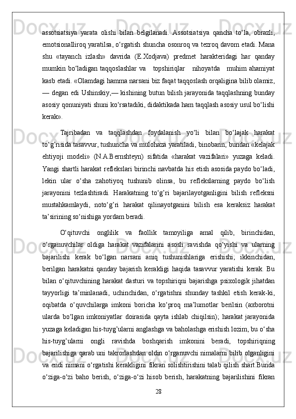 assotsiatsiya   yarata   olishi   bilan   belgilanadi.   Assotsiatsiya   qancha   to‘la,   obrazli,
emotsionalliroq yaratilsa, o‘rgatish shuncha osonroq va tezroq davom etadi. Mana
shu   «tayanch   izlash»   davrida   (E.Xodjava)   predmet   harakteridagi   har   qanday
mumkin bo‘ladigan taqqoslashlar  va     topshiriqlar     nihoyatda     muhim ahamiyat
kasb etadi. «Olamdagi hamma narsani biz faqat taqqoslash orqaligina bilib olamiz,
— degan edi Ushinskiy,— kishining butun bilish jarayonida taqqlashning bunday
asosiy qonuniyati shuni ko‘rsatadiki, didaktikada ham taqqlash asosiy usul bo‘lishi
kerak».
Tajribadan   va   taqqlashdan   foydalanish   yo‘li   bilan   bo‘lajak   harakat
to‘g’risida tasavvur, tushuncha va mulohaza yaratiladi, binobarin, bundan «kelajak
ehtiyoji   modeli»   (N.A.Bernshteyn)   sifatida   «harakat   vazifalari»   yuzaga   keladi.
Yangi shartli harakat reflekslari birinchi navbatda his etish asosida paydo bo‘ladi,
lekin   ular   o‘sha   zahotiyoq   tushunib   olinsa,   bu   reflekslarning   paydo   bo‘lish
jarayonini   tezlashtiradi.   Harakatning   to‘g’ri   bajarilayotganligini   bilish   refleksni
mustahkamlaydi,   noto‘g’ri   harakat   qilinayotganini   bilish   esa   keraksiz   harakat
ta’sirining so‘nishiga yordam beradi.
O‘qituvchi   onglilik   va   faollik   tamoyiliga   amal   qilib,   birinchidan,
o‘rganuvchilar   oldiga   harakat   vazifalarini   asosli   ravishda   qo‘yishi   va   ularning
bajarilishi   kerak   bo‘lgan   narsani   aniq   tushunishlariga   erishishi;   ikkinchidan,
berilgan   harakatni   qanday   bajarish   kerakligi   haqida   tasavvur   yaratishi   kerak.   Bu
bilan   o‘qituvchining   harakat   dasturi   va   topshiriqni   bajarishga   psixologik   jihatdan
tayyorligi   ta’minlanadi,   uchinchidan,   o‘rgatishni   shunday   tashkil   etish   kerak-ki,
oqibatda   o‘quvchilarga   imkoni   boricha   ko‘proq   ma’lumotlar   berilsin   (axborotni
ularda   bo‘lgan   imkoniyatlar   doirasida   qayta   ishlab   chiqilsin);   harakat   jarayonida
yuzaga keladigan his-tuyg’ularni anglashga va baholashga erishish lozim, bu o‘sha
his-tuyg’ularni   ongli   ravishda   boshqarish   imkonini   beradi,   topshiriqning
bajarilishiga qarab uni takrorlashdan oldin o‘rganuvchi nimalarni bilib olganligini
va endi nimani o‘rgatishi kerakligini fikran solishtirishini talab qilish shart.Bunda
o‘ziga-o‘zi   baho   berish,   o‘ziga-o‘zi   hisob   berish,   harakatning   bajarilishini   fikran
28 