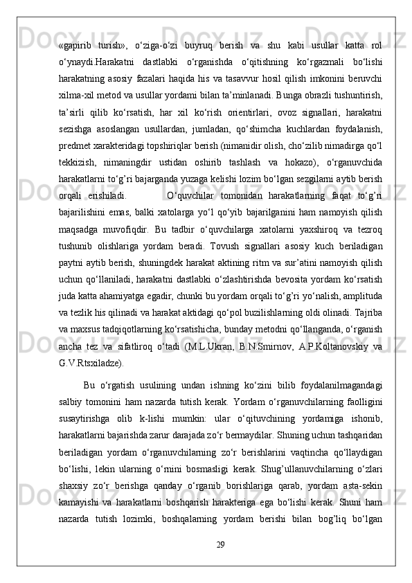«gapirib   turish»,   o‘ziga-o‘zi   buyruq   berish   va   shu   kabi   usullar   katta   rol
o‘ynaydi.Harakatni   dastlabki   o‘rganishda   o‘qitishning   ko‘rgazmali   bo‘lishi
harakatning   asosiy   fazalari   haqida   his   va   tasavvur   hosil   qilish   imkonini   beruvchi
xilma-xil metod va usullar yordami bilan ta’minlanadi. Bunga obrazli tushuntirish,
ta’sirli   qilib   ko‘rsatish,   har   xil   ko‘rish   orientirlari,   ovoz   signallari,   harakatni
sezishga   asoslangan   usullardan,   jumladan,   qo‘shimcha   kuchlardan   foydalanish,
predmet xarakteridagi topshiriqlar berish (nimanidir olish, cho‘zilib nimadirga qo‘l
tekkizish,   nimaningdir   ustidan   oshirib   tashlash   va   hokazo),   o‘rganuvchida
harakatlarni to‘g’ri bajarganda yuzaga kelishi lozim bo‘lgan sezgilarni aytib berish
orqali   erishiladi.             O‘quvchilar   tomonidan   harakatlarning   faqat   to‘g’ri
bajarilishini   emas,   balki   xatolarga   yo‘l   qo‘yib   bajarilganini   ham   namoyish   qilish
maqsadga   muvofiqdir.   Bu   tadbir   o‘quvchilarga   xatolarni   yaxshiroq   va   tezroq
tushunib   olishlariga   yordam   beradi.   Tovush   signallari   asosiy   kuch   beriladigan
paytni aytib berish, shuningdek harakat aktining ritm va sur’atini namoyish qilish
uchun   qo‘llaniladi,   harakatni   dastlabki   o‘zlashtirishda   bevosita   yordam   ko‘rsatish
juda katta ahamiyatga egadir, chunki bu yordam orqali to‘g’ri yo‘nalish, amplituda
va tezlik his qilinadi va harakat aktidagi qo‘pol buzilishlarning oldi olinadi. Tajriba
va maxsus tadqiqotlarning ko‘rsatishicha, bunday metodni qo‘llanganda, o‘rganish
ancha   tez   va   sifatliroq   o‘tadi   (M.L.Ukran,   B.N.Smirnov,   A.P.Koltanovskiy   va
G.V.Rtsxiladze).
Bu   o‘rgatish   usulining   undan   ishning   ko‘zini   bilib   foydalanilmagandagi
salbiy   tomonini   ham   nazarda   tutish   kerak.   Yordam   o‘rganuvchilarning   faolligini
susaytirishga   olib   k-lishi   mumkin:   ular   o‘qituvchining   yordamiga   ishonib,
harakatlarni bajarishda zarur darajada zo‘r bermaydilar. Shuning uchun tashqaridan
beriladigan   yordam   o‘rganuvchilarning   zo‘r   berishlarini   vaqtincha   qo‘llaydigan
bo‘lishi,   lekin   ularning   o‘rnini   bosmasligi   kerak.   Shug’ullanuvchilarning   o‘zlari
shaxsiy   zo‘r   berishga   qanday   o‘rganib   borishlariga   qarab,   yordam   asta-sekin
kamayishi   va   harakatlarni   boshqarish   harakteriga   ega   bo‘lishi   kerak.   Shuni   ham
nazarda   tutish   lozimki,   boshqalarning   yordam   berishi   bilan   bog’liq   bo‘lgan
29 