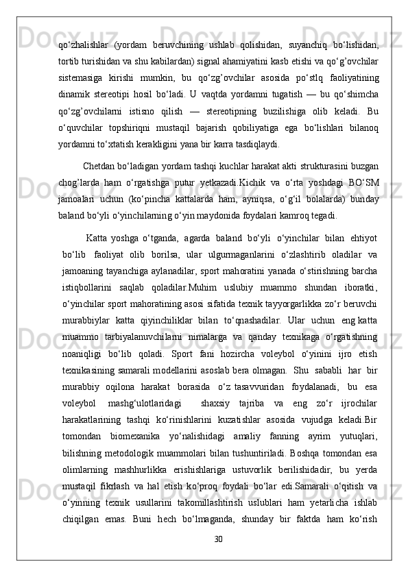 qo‘zhalishlar   (yordam   beruvchining   ushlab   qolishidan,   suyanchiq   bo‘lishidan,
tortib turishidan va shu kabilardan) signal ahamiyatini kasb etishi va qo‘g’ovchilar
sistemasiga   kirishi   mumkin,   bu   qo‘zg’ovchilar   asosida   po‘stlq   faoliyatining
dinamik   stereotipi   hosil   bo‘ladi.   U   vaqtda   yordamni   tugatish   —   bu   qo‘shimcha
qo‘zg’ovchilarni   istisno   qilish   —   stereotipning   buzilishiga   olib   keladi.   Bu
o‘quvchilar   topshiriqni   mustaqil   bajarish   qobiliyatiga   ega   bo‘lishlari   bilanoq
yordamni to‘xtatish kerakligini yana bir karra tasdiqlaydi.
  Chetdan bo‘ladigan yordam tashqi kuchlar harakat akti strukturasini buzgan
chog’larda   ham   o‘rgatishga   putur   yetkazadi. K i c h i k   v a   o‘r t a   yo s hd a g i   B O‘ S M
j a m o a l a r i   u c h u n   ( k o‘p i n c h a   k a tt a l a r d a   h a m,   a y niq s a ,   o‘g ‘ i l   b o l a l a r d a )   b u n d a y
b a l a n d   b o‘y l i  o‘ y in c h i l a r n in g   o‘ y i n   ma y d o ni d a   foy d a l a r i  k a m ro q  t e g a d i .
  K a tt a   y o s h g a   o‘ t g a n d a ,   a g a rd a   b a l a n d   b o‘ y l i   o‘ y in c h i l a r   b i l a n   e h ti y o t
b o‘ l i b   f a o l i y a t   o l i b   b or i l sa,   u l a r   u l g u r ma g a n l a r i n i   o‘ z l a s hti r i b   o l a di l a r   v a
j a m o a n i n g   t a y a n c hi g a   a y l a n a d i l a r ,   s p or t   m a h or a t i n i   y a n a d a   o‘ s t i r i s h n in g   b a r c h a
i s t i q b o ll a r in i   s a q l a b   q o l a di l a r . M uh i m   u s l u bi y   m u a m m o   s h u n d a n   i b or a t ki ,
o‘ y in c h i l a r   s p or t ma h or a t i n i n g   a s o si   s i f a t i d a   t e x n i k   t a y yorg a r l ik k a   z o‘ r   b e r u v c h i
m u r a b b i y l a r    k a t t a   qi y in c h i l ik l a r   bi l a n     t o‘qn a s h a d i l a r .     U l a r    u c hu n     e n g   k a tt a
m u a m m o   t a r bi y a l a n u v c hi l a rn i   n i ma l a rg a   v a   q a n d a y   t e x ni k a g a   o‘rg a ti s h n i n g
n o a n i q l i g i   b o‘ l i b   q o l a di .   S p or t   f a n i   h o z i r c h a   vo l e y bo l   o‘ y ini n i   ij r o   e ti s h
t e x ni k a s i n in g   s a mara l i m o d e ll a r in i   a s o s l a b   b e r a   o l ma g a n .   S h u   s a b a b l i     h a r   bi r
m u r a b b i y   o qi l o n a   h a r a k a t     b or a s i d a     o‘ z   t a sa vv u r i d a n     fo y d a l a n a d i ,     b u     e sa
vo l e y bo l   mas h g ‘ u l o t l a r id a g i     s h a x s i y   t a j r i b a   v a   e n g   z o‘ r   ij ro c h i l a r
h a r a k a t l a r i n i n g   t a s h q i   k o‘r i ni s h l a r i n i   ku za ti s h l a r   a s o s i d a   vu j ud g a   k e l a d i . B i r
t o m o n d a n   b i o m e x a n i k a   yo‘ n a l i s h i d a g i   a ma l i y   f a nn i n g   a y r i m   y utuq l a r i ,
bi l i s h n i n g   m e t o d o l og i k   m u a m m o l a r i   bi l a n   t u s h u n t i r i l a d i .   B o s h q a   t o m o n d a n   e sa
o l i m l a r n i n g   m a s h h u r li k k a   e r i s h i s h l a r i g a   u s tu vor l i k   b e r i l i s h i d a d i r ,   b u   y e r d a
m u s t a qi l   f i kr l a sh   v a   h a l   e ti sh   k o‘ p ro q   fo y d a l i   b o‘ l a r   e di . S a mara l i   o‘ q i ti s h   v a
o‘ y inn i n g   t e x ni k   u s u ll a r i n i   t a k o m i ll a s h ti r i sh   u s l u b l a r i   h a m   y e t a r l i c h a   i s h l a b
c h i qi l g a n   e mas.   B u n i   h e c h   b o‘ l ma g a n d a ,   s h un d a y   bi r   f a k t d a   h a m   k o‘r i s h
30 