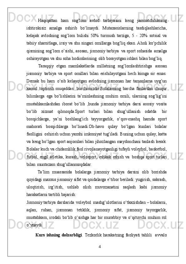 Haqiqattan   ham   sog’lom   avlod   tarbiyasini   keng   jamoatchilikning
ishtirokisiz   amalga   oshirib   bo‘lmaydi.   Mutaxasislarning   tasdiqlashlaricha,
kelajak   avlodning   sog’lom   bulishi   50%   turmush   tarziga,   5   -   20%   sotsial   va
tabiiy sharoitlaga, irsiy va shu singari omillarga bog’liq ekan. Aholi ko‘pchilik
qismining sog’lom o‘sishi,  asosan,  jismoniy tarbiya   va sport sohasida   amalga
oshirayotgan va shu soha hodimlarining   olib borayotgan ishlari bilan bog’liq.
Taraqqiy   etgan   mamlakatlarda   millatning   sog’lomlashtirishga   asosan
jismoniy   tarbiya   va   sport   omillari   bilan   erishilayotgani   hech   kimga   sir   emas.
Demak   bu   ham   o‘sib   kelayotgan   avlodning   jismonan   har   tamonlama   uyg’un
kamol   toptirish   muqaddas   burchimizdir.Bolalarning   barcha   fanlardan   chuqur
bilimlarga   ega   bo‘lishlarini   ta’minlashning   muhim   omili,   ularning   sog’lig’ini
mustahkamlashdan   iborat   bo‘lib   ,bunda   jismoniy   tarbiya   darsi   asosiy   vosita
bo‘lib   xizmat   qilmoqda.Sport   turlari   bilan   shug’ullanish   odatda   bir
bosqichlarga,   ya’ni   boshlang’ich   tayyorgarlik,   o‘quv-mashq   hamda   sport
mahorati   bosqichlarga   bo‘linadi.Ob-havo   qulay   bo‘lgan   kunlari   bolalar
faolligini   oshirish uchun yaxshi imkoniyat tug’iladi. Buning uchun qulay, katta
va keng bo‘lgan sport anjomlari bilan jihozlangan maydonchani tanlash kerak.
Bolalar kuch va chidamlilik faol rivojlanayotganligi tufayli voleybol, basketbol,
futbol,   engil   atletika,   kurash,   velosport,   eshkak   eshish   va   boshqa   sport   turlari
bilan   muntazam  shug’ullanmoqdalar.
Ta’lim   muassasida   bolalarga   jismoniy   tarbiya   darsini   olib   borishda
quyidagi maxsus jismoniy sifat va qoidalarga e’tibor beriladi: yugirish, sakrash,
uloqtirish,   irg’itish,   ushlab   olish   muvozanatini   saqlash   kabi   jismoniy
harakatlarni tartibli  bajarish:
Jismoniy tarbiya darslarida   voleybol   mashg’ulotlarini o‘tkazishdan – bolalarni,
aqlan,   ruhan,   jismonan   tetiklik,   jismoniy   sifat,   jismoniy   tayorgarlik,
mustahkam,   irodali   bo‘lib   o‘sishga   har   bir   murabbiy   va   o‘qituvchi   muhim   rol
o‘ynaydi.
Kurs   ishning   dolzarbligi .   Tezkorlik   harakatning   faoliyati   tahlili     avvalo
4 