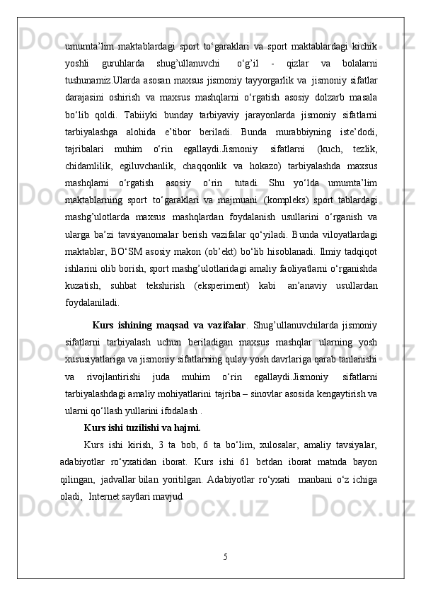umumta’lim   maktablardagi   sport   to‘garaklari   va   sport   maktablardagi   kichik
yoshli   guruhlarda   shug’ullanuvchi  o‘g’il   -   qizlar   va   bolalarni
tushunamiz.Ularda   asosan   maxsus   jismoniy   tayyorgarlik   va   jismoniy  sifatlar
darajasini   oshirish   va   maxsus   mashqlarni   o‘rgatish   asosiy   dolzarb   masala
bo‘lib   qoldi.   Tabiiyki   bunday   tarbiyaviy   jarayonlarda   jismoniy   sifatlarni
tarbiyalashga   alohida   e’tibor   beriladi.   Bunda   murabbiyning   iste’dodi,
tajribalari   muhim   o‘rin   egallaydi.Jismoniy   sifatlarni   (kuch,   tezlik,
chidamlilik,   egiluvchanlik,   chaqqonlik   va   hokazo)   tarbiyalashda   maxsus
mashqlarni   o‘rgatish   asosiy   o‘rin   tutadi.   Shu   yo‘lda   umumta’lim
maktablarning   sport   to‘garaklari   va   majmuani   (kompleks)   sport   tablardagi
mashg’ulotlarda   maxsus   mashqlardan   foydalanish   usullarini   o‘rganish   va
ularga   ba’zi   tavsiyanomalar   berish   vazifalar   qo‘yiladi.   Bunda   viloyatlardagi
maktablar,   BO‘SM   asosiy   makon   (ob’ekt)   bo‘lib   hisoblanadi.   Ilmiy   tadqiqot
ishlarini olib borish, sport mashg’ulotlaridagi amaliy faoliyatlarni o‘rganishda
kuzatish,   suhbat   tekshirish   (eksperiment)   kabi   an’anaviy   usullardan
foydalaniladi. 
            Kurs   ishining   maqsad   va   vazifalar .   Shug’ullanuvchilarda   jismoniy
sifatlarni   tarbiyalash   uchun   beriladigan   maxsus   mashqlar   ularning   yosh
xususiyatlariga   va jismoniy   sifatlarning   qulay   yosh davrlariga qarab tanlanishi
va   rivojlantirishi   juda   muhim   o‘rin   egallaydi.Jismoniy   sifatlarni
tarbiyalashdagi   amaliy   mohiyatlarini   tajriba –   sinovlar asosida kengaytirish va
ularni qo‘llash yullarini ifodalash . 
Kurs ishi   tuzilishi   va  hajmi.
Kurs   ishi   kirish,   3   ta   bob,   6   ta   bo‘lim,   xulosalar,   amaliy   tavsiyalar,
adabiyotlar   ro‘yxatidan   iborat.   Kurs   ishi   61   betdan   iborat   matnda   bayon
qilingan,  jadvallar bilan   yoritilgan.   Adabiyotlar   ro‘yxati     manbani   o‘z   ichiga
oladi,     Internet  saytlari mavjud.
5 