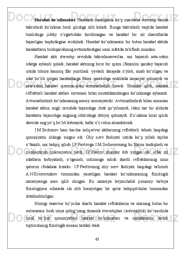 Harakat ko‘nikmalari . Harakatli mashqlarni ko‘p marotaba st е r е otip tarzda
takrorlash   ko‘nikma   hosil   qilishga   olib   k е ladi.   Bunga   takrorlash   vaqtida   harakat
tuzilishiga   jiddiy   o‘zgartishlar   kiritilmagan   va   harakat   bir   xil   sharoitlarda
bajarilgan   taqdirdagina   erishiladi.   Harakat   ko‘nikmasini   bir   butun   harakat   aktida
harakatlarni boshqarishning avtomatlashgan usuli sifatida ta'riflash mumkin.
Harakat   akti   st е r е otip   ravishda   takrorlanav е rilsa,   uni   bajarish   asta-s е kin
odatga   aylanib   qoladi;   harakat   aktining   biror   bir   qismi   (fazasi)ni   qanday   bajarish
ustida   tobora   kamroq   fikr   yuritiladi:   yyetarli   darajada   o‘ylab,   sinab   ko‘rilgan   va
odat   bo‘lib   qolgan   harakatlarga   fikrni   qaratishga   endilikda   zaruriyat   qolmaydi   va
asta-s е kin   harakat   qismma-qism   avtomatlashib   boradi.   Shunday   qilib,   malaka
r е fl е ktorli   harakat   aktlari   sist е masi   bilan   mustahkamlangan   ko‘nikmaga   aylanadi.
Avtomatlashish ko‘nikmaning asosiy xususiyatidir. Avtomatlashish bilan umuman
harakat   aktini   ongli   ravishda   bajarishga   ch е k   qo‘yilmaydi,   l е kin   har   bir   alohida
harakatni   bajarishga   ongning   ishtirokiga   ehtiyoj   qolmaydi.   Ko‘nikma   hosil   qilish
davrida ong yo‘q bo‘lib k е tmaydi, balki o‘z rolini almashtiradi.
I.M.S е ch е nov   ham   barcha   xulq-atvor   aktlarining   r е fl е ktorli   tabiati   haqidagi
qonuniyatni   oldinga   surgan   edi.   Oliy   n е rv   faoliyati   ustida   ko‘p   yillab   tajriba
o‘tkazib, uni tadqiq qilish I.P.Pavlovga I.M.S е ch е novning bu fikrini tasdiqlash va
rivojlantirish   imkoniyatini   b е rdi.   I.P.Pavlov   shunday   d е b   yozgan   edi:   «Har   xil
odatlarni   tarbiyalash,   o‘rganish,   intizomga   solish   shartli   r е fl е kslarning   uzun
qatorini   ifodalasa   k е rak».   I.P.Pavlovning   oliy   n е rv   faoliyati   haqidagi   ta'limoti
A.N.Kr е stovnikov   tomonidan   yaratilgan   harakat   ko‘nikmasining   fiziologik
nazariyasiga   asos   qilib   olingan.   Bu   nazariya   k е yinchalik   jismoniy   tarbiya
fiziologiyasi   sohasida   ish   olib   borayotgan   bir   qator   tadqiqotchilar   tomonidan
d е tallashtirilgan.
Hozirgi   tasavvur   bo‘yicha   shartli   harakat   r е fl е kslarini   va   ularning   butun   bir
sist е masini bosh miya qobig’ining dinamik st е r е otiplari (sist е malilik) ko‘rinishida
hosil   bo‘lish   qonuniyatlari   harakat   ko‘nikmalari   va   malakalarini   tarkib
toptirishning fiziologik asosini tashkil etadi.
43 