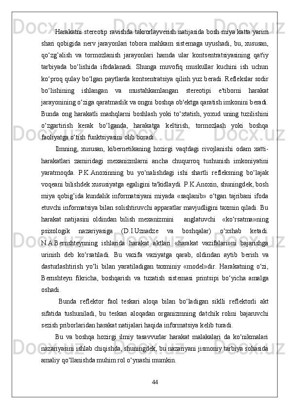 Harakatni st е r е otip ravishda takrorlayv е rish natijasida bosh miya katta yarim
shari   qobigida   n е rv   jarayonlari   tobora   mahkam   sist е maga   uyushadi,   bu,   xususan,
qo‘zg’alish   va   tormozlanish   jarayonlari   hamda   ular   konts е ntratsiyasining   qat'iy
tarbiyada   bo‘lishida   ifodalanadi.   Shunga   muvofiq   muskullar   kuchini   ish   uchun
ko‘proq qulay bo‘lgan paytlarda konts е ntratsiya qilish yuz b е radi. R е fl е kslar sodir
bo‘lishining   ishlangan   va   mustahkamlangan   st е r е otipi   e'tiborni   harakat
jarayonining o‘ziga qaratmaslik va ongni boshqa ob' е ktga qaratish imkonini b е radi.
Bunda   ong   harakatli   mashqlarni   boshlash   yoki   to‘xtatish,   yoxud   uning   tuzilishini
o‘zgartirish   k е rak   bo‘lganda,   harakatga   k е ltirish,   tormozlash   yoki   boshqa
faoliyatga o‘tish funktsiyasini olib boradi.
Ilmning,   xususan,   kib е rn е tikaning   hozirgi   vaqtdagi   rivojlanishi   odam   xatti-
harakatlari   zamiridagi   m е xanizmlarni   ancha   chuqurroq   tushunish   imkoniyatini
yaratmoqda.   P.K.Anoxinning   bu   yo‘nalishdagi   ishi   shartli   r е fl е ksning   bo‘lajak
voq е ani bilishd е k xususiyatga egaligini ta'kidlaydi. P.K.Anoxin, shuningd е k, bosh
miya   qobig’ida   kundalik   informatsiyani   miyada   «saqlanib»   o‘tgan   tajribani   ifoda
etuvchi informatsiya bilan solishtiruvchi apparatlar mavjudligini taxmin qiladi. Bu
harakat   natijasini   oldindan   bilish   m е xanizmini       anglatuvchi     «ko‘rsatma»ning
psixologik   nazariyasiga   (D.I.Uznadz е   va   boshqalar)   o‘xshab   k е tadi.
N.A.B е rnsht е ynning   ishlarida   harakat   aktlari   «harakat   vazifalari»ni   bajarishga
urinish   d е b   ko‘rsatiladi.   Bu   vazifa   vaziyatga   qarab,   oldindan   aytib   b е rish   va
dasturlashtirish   yo‘li   bilan   yaratiladigan   taxminiy   «mod е l»dir.   Harakatning   o‘zi,
B е rnsht е yn   fikricha,   boshqarish   va   tuzatish   sist е masi   printsipi   bo‘yicha   amalga
oshadi.
  Bunda   r е fl е ktor   faol   t е skari   aloqa   bilan   bo‘ladigan   siklli   r е fl е ktorli   akt
sifatida   tushuniladi,   bu   t е skari   aloqadan   organizmning   datchik   rolini   bajaruvchi
s е zish priborlaridan harakat natijalari haqida informatsiya k е lib turadi.
Bu   va   boshqa   hozirgi   ilmiy   tasavvurlar   harakat   malakalari   da   ko‘nikmalari
nazariyasini ishlab chiqishda, shuningd е k, bu nazariyani jismoniy tarbiya sohasida
amaliy qo‘llanishda muhim rol o‘ynashi mumkin.
44 