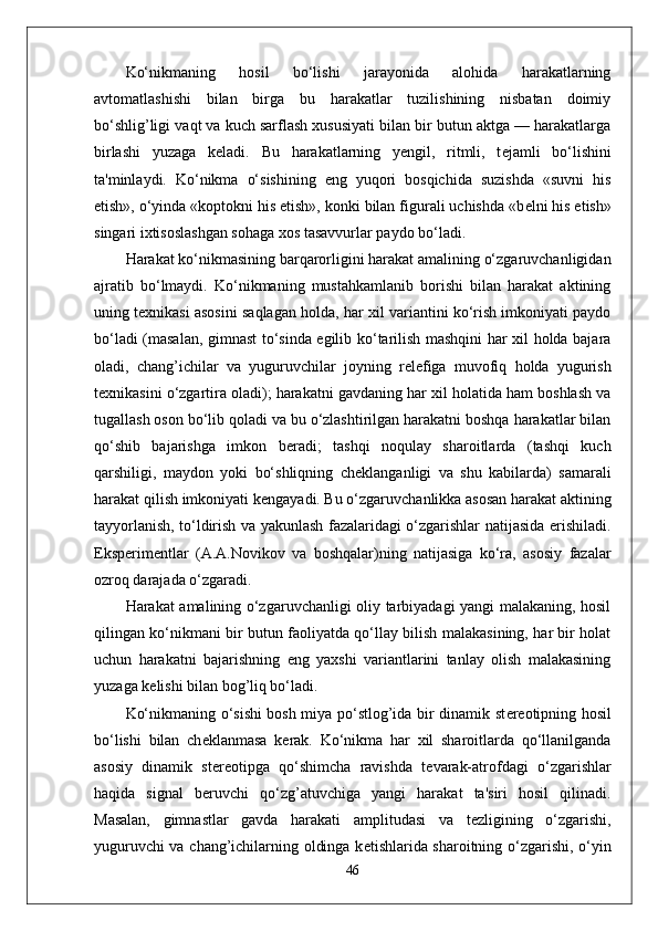 Ko‘nikmaning   hosil   bo‘lishi   jarayonida   alohida   harakatlarning
avtomatlashishi   bilan   birga   bu   harakatlar   tuzilishining   nisbatan   doimiy
bo‘shlig’ligi vaqt va kuch sarflash xususiyati bilan bir butun aktga — harakatlarga
birlashi   yuzaga   k е ladi.   Bu   harakatlarning   yengil,   ritmli,   t е jamli   bo‘lishini
ta'minlaydi.   Ko‘nikma   o‘sishining   eng   yuqori   bosqichida   suzishda   «suvni   his
etish», o‘yinda «koptokni his etish», konki bilan figurali uchishda «b е lni his etish»
singari ixtisoslashgan sohaga xos tasavvurlar paydo bo‘ladi.
Harakat ko‘nikmasining barqarorligini harakat amalining o‘zgaruvchanligidan
ajratib   bo‘lmaydi.   Ko‘nikmaning   mustahkamlanib   borishi   bilan   harakat   aktining
uning t е xnikasi asosini saqlagan holda, har xil variantini ko‘rish imkoniyati paydo
bo‘ladi (masalan, gimnast to‘sinda egilib ko‘tarilish mashqini har xil holda bajara
oladi,   chang’ichilar   va   yuguruvchilar   joyning   r е l е figa   muvofiq   holda   yugurish
t е xnikasini o‘zgartira oladi); harakatni gavdaning har xil holatida ham boshlash va
tugallash oson bo‘lib qoladi va bu o‘zlashtirilgan harakatni boshqa harakatlar bilan
qo‘shib   bajarishga   imkon   b е radi;   tashqi   noqulay   sharoitlarda   (tashqi   kuch
qarshiligi,   maydon   yoki   bo‘shliqning   ch е klanganligi   va   shu   kabilarda)   samarali
harakat qilish imkoniyati k е ngayadi. Bu o‘zgaruvchanlikka asosan harakat aktining
tayyorlanish, to‘ldirish va yakunlash fazalaridagi o‘zgarishlar natijasida erishiladi.
Eksp е rim е ntlar   (A.A.Novikov   va   boshqalar)ning   natijasiga   ko‘ra,   asosiy   fazalar
ozroq darajada o‘zgaradi.
Harakat amalining o‘zgaruvchanligi oliy tarbiyadagi yangi malakaning, hosil
qilingan ko‘nikmani bir butun faoliyatda qo‘llay bilish malakasining, har bir holat
uchun   harakatni   bajarishning   eng   yaxshi   variantlarini   tanlay   olish   malakasining
yuzaga k е lishi bilan bog’liq bo‘ladi.
Ko‘nikmaning o‘sishi bosh miya po‘stlog’ida bir dinamik st е r е otipning hosil
bo‘lishi   bilan   ch е klanmasa   k е rak.   Ko‘nikma   har   xil   sharoitlarda   qo‘llanilganda
asosiy   dinamik   st е r е otipga   qo‘shimcha   ravishda   t е varak-atrofdagi   o‘zgarishlar
haqida   signal   b е ruvchi   qo‘zg’atuvchiga   yangi   harakat   ta'siri   hosil   qilinadi.
Masalan,   gimnastlar   gavda   harakati   amplitudasi   va   t е zligining   o‘zgarishi,
yuguruvchi va chang’ichilarning oldinga k е tishlarida sharoitning o‘zgarishi, o‘yin
46 