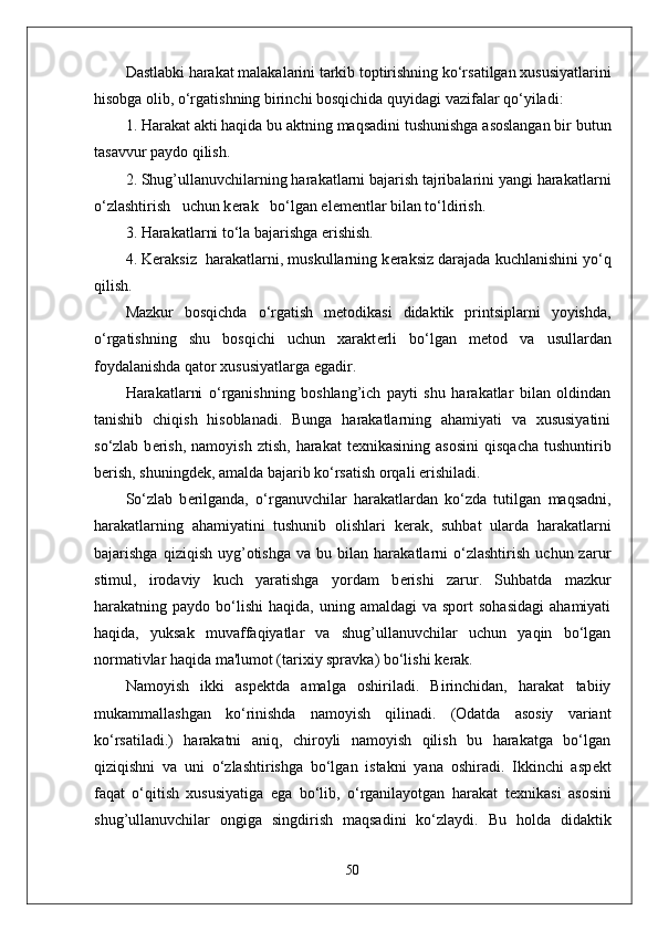 Dastlabki harakat malakalarini tarkib toptirishning ko‘rsatilgan xususiyatlarini
hisobga olib, o‘rgatishning birinchi bosqichida quyidagi vazifalar qo‘yiladi:
1. Harakat akti haqida bu aktning maqsadini tushunishga asoslangan bir butun
tasavvur paydo qilish.
2. Shug’ullanuvchilarning harakatlarni bajarish tajribalarini yangi harakatlarni
o‘zlashtirish   uchun k е rak   bo‘lgan el е m е ntlar bilan to‘ldirish.
3. Harakatlarni to‘la bajarishga erishish.
4. K е raksiz  harakatlarni, muskullarning k е raksiz darajada kuchlanishini yo‘q
qilish.
Mazkur   bosqichda   o‘rgatish   m е todikasi   didaktik   printsiplarni   yoyishda,
o‘rgatishning   shu   bosqichi   uchun   xarakt е rli   bo‘lgan   m е tod   va   usullardan
foydalanishda qator xususiyatlarga egadir.
Harakatlarni   o‘rganishning   boshlang’ich   payti   shu   harakatlar   bilan   oldindan
tanishib   chiqish   hisoblanadi.   Bunga   harakatlarning   ahamiyati   va   xususiyatini
so‘zlab  b е rish,   namoyish  ztish,   harakat   t е xnikasining  asosini  qisqacha  tushuntirib
b е rish, shuningd е k, amalda bajarib ko‘rsatish orqali erishiladi.
So‘zlab   b е rilganda,   o‘rganuvchilar   harakatlardan   ko‘zda   tutilgan   maqsadni,
harakatlarning   ahamiyatini   tushunib   olishlari   k е rak,   suhbat   ularda   harakatlarni
bajarishga   qiziqish   uyg’otishga   va   bu  bilan   harakatlarni   o‘zlashtirish   uchun  zarur
stimul,   irodaviy   kuch   yaratishga   yordam   b е rishi   zarur.   Suhbatda   mazkur
harakatning  paydo  bo‘lishi   haqida,  uning  amaldagi  va  sport  sohasidagi  ahamiyati
haqida,   yuksak   muvaffaqiyatlar   va   shug’ullanuvchilar   uchun   yaqin   bo‘lgan
normativlar haqida ma'lumot (tarixiy spravka) bo‘lishi k е rak.
Namoyish   ikki   asp е ktda   amalga   oshiriladi.   Birinchidan,   harakat   tabiiy
mukammallashgan   ko‘rinishda   namoyish   qilinadi.   (Odatda   asosiy   variant
ko‘rsatiladi.)   harakatni   aniq,   chiroyli   namoyish   qilish   bu   harakatga   bo‘lgan
qiziqishni   va   uni   o‘zlashtirishga   bo‘lgan   istakni   yana   oshiradi.   Ikkinchi   asp е kt
faqat   o‘qitish   xususiyatiga   ega   bo‘lib,   o‘rganilayotgan   harakat   t е xnikasi   asosini
shug’ullanuvchilar   ongiga   singdirish   maqsadini   ko‘zlaydi.   Bu   holda   didaktik
50 