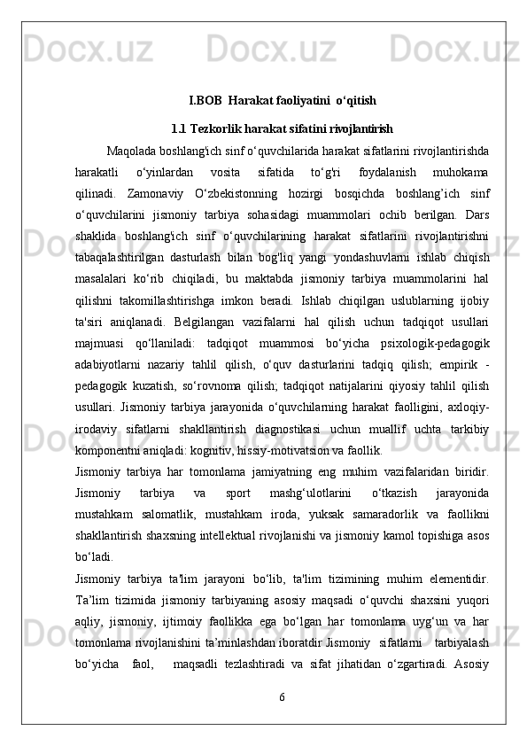 I.BOB  Harakat faoliyatini  o‘qitish
1.1   Tezkorlik harakat sifatini  rivojlantirish
Maqolada boshlang'ich sinf o‘quvchilarida harakat sifatlarini rivojlantirishda
harakatli       o‘yinlardan       vosita       sifatida       to‘g'ri       foydalanish       muhokama
qilinadi.   Zamonaviy   O‘zbekistonning   hozirgi   bosqichda   boshlang’ich   sinf
o‘quvchilarini   jismoniy   tarbiya   sohasidagi   muammolari   ochib   berilgan.   Dars
shaklida   boshlang'ich   sinf   o‘quvchilarining   harakat   sifatlarini   rivojlantirishni
tabaqalashtirilgan   dasturlash   bilan   bog'liq   yangi   yondashuvlarni   ishlab   chiqish
masalalari   ko‘rib   chiqiladi,   bu   maktabda   jismoniy   tarbiya   muammolarini   hal
qilishni   takomillashtirishga   imkon   beradi.   Ishlab   chiqilgan   uslublarning   ijobiy
ta'siri   aniqlanadi.   Belgilangan   vazifalarni   hal   qilish   uchun   tadqiqot   usullari
majmuasi   qo‘llaniladi:   tadqiqot   muammosi   bo‘yicha   psixologik-pedagogik
adabiyotlarni   nazariy   tahlil   qilish,   o‘quv   dasturlarini   tadqiq   qilish;   empirik   -
pedagogik   kuzatish,   so‘rovnoma   qilish;   tadqiqot   natijalarini   qiyosiy   tahlil   qilish
usullari.   Jismoniy   tarbiya   jarayonida   o‘quvchilarning   harakat   faolligini,   axloqiy-
irodaviy   sifatlarni   shakllantirish   diagnostikasi   uchun   muallif   uchta   tarkibiy
komponentni aniqladi: kognitiv, hissiy-motivatsion va faollik.
Jismoniy   tarbiya   har   tomonlama   jamiyatning   eng   muhim   vazifalaridan   biridir.
Jismoniy       tarbiya       va       sport       mashg‘ulotlarini       o‘tkazish       jarayonida
mustahkam   salomatlik,   mustahkam   iroda,   yuksak   samaradorlik   va   faollikni
shakllantirish shaxsning intellektual rivojlanishi va jismoniy kamol topishiga asos
bo‘ladi.
Jismoniy   tarbiya   ta'lim   jarayoni   bo‘lib,   ta'lim   tizimining   muhim   elementidir.
Ta’lim   tizimida   jismoniy   tarbiyaning   asosiy   maqsadi   o‘quvchi   shaxsini   yuqori
aqliy,   jismoniy,   ijtimoiy   faollikka   ega   bo‘lgan   har   tomonlama   uyg‘un   va   har
tomonlama rivojlanishini ta’minlashdan iboratdir Jismoniy   sifatlarni     tarbiyalash
bo‘yicha     faol,       maqsadli   tezlashtiradi   va   sifat   jihatidan   o‘zgartiradi.   Asosiy
6 
