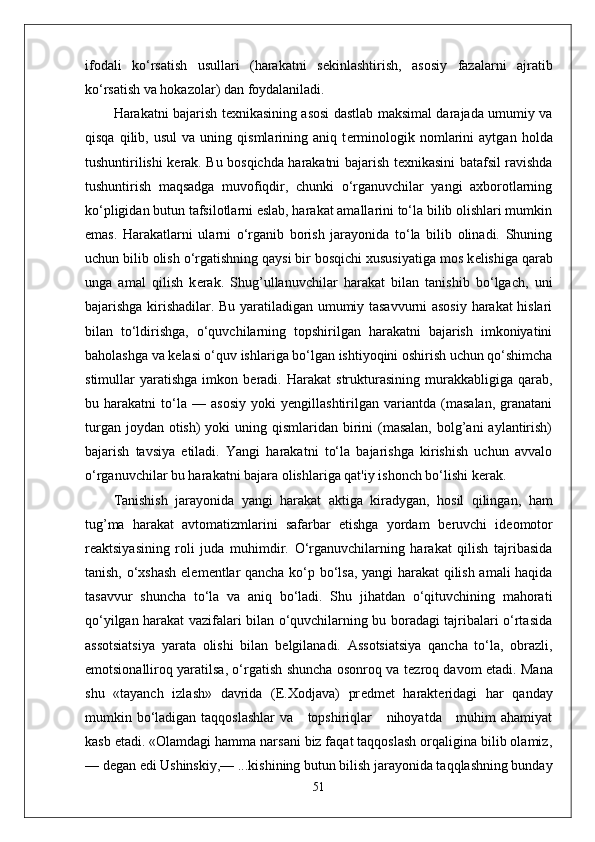 ifodali   ko‘rsatish   usullari   (harakatni   s е kinlashtirish,   asosiy   fazalarni   ajratib
ko‘rsatish va hokazolar) dan foydalaniladi.
Harakatni bajarish t е xnikasining asosi dastlab maksimal darajada umumiy va
qisqa   qilib,  usul   va   uning  qismlarining  aniq   t е rminologik   nomlarini   aytgan   holda
tushuntirilishi k е rak. Bu bosqichda harakatni bajarish t е xnikasini batafsil ravishda
tushuntirish   maqsadga   muvofiqdir,   chunki   o‘rganuvchilar   yangi   axborotlarning
ko‘pligidan butun tafsilotlarni eslab, harakat amallarini to‘la bilib olishlari mumkin
emas.   Harakatlarni   ularni   o‘rganib   borish   jarayonida   to‘la   bilib   olinadi.   Shuning
uchun bilib olish o‘rgatishning qaysi bir bosqichi xususiyatiga mos k е lishiga qarab
unga   amal   qilish   k е rak.   Shug’ullanuvchilar   harakat   bilan   tanishib   bo‘lgach,   uni
bajarishga kirishadilar. Bu yaratiladigan umumiy tasavvurni asosiy harakat hislari
bilan   to‘ldirishga,   o‘quvchilarning   topshirilgan   harakatni   bajarish   imkoniyatini
baholashga va k е lasi o‘quv ishlariga bo‘lgan ishtiyoqini oshirish uchun qo‘shimcha
stimullar   yaratishga   imkon  b е radi.   Harakat   strukturasining   murakkabligiga  qarab,
bu   harakatni   to‘la   —   asosiy   yoki   yengillashtirilgan   variantda   (masalan,   granatani
turgan joydan  otish)  yoki  uning qismlaridan birini  (masalan,  bolg’ani  aylantirish)
bajarish   tavsiya   etiladi.   Yangi   harakatni   to‘la   bajarishga   kirishish   uchun   avvalo
o‘rganuvchilar bu harakatni bajara olishlariga qat'iy ishonch bo‘lishi k е rak.
Tanishish   jarayonida   yangi   harakat   aktiga   kiradygan,   hosil   qilingan,   ham
tug’ma   harakat   avtomatizmlarini   safarbar   etishga   yordam   b е ruvchi   id е omotor
r е aktsiyasining   roli   juda   muhimdir.   O‘rganuvchilarning   harakat   qilish   tajribasida
tanish, o‘xshash el е m е ntlar qancha ko‘p bo‘lsa, yangi harakat  qilish amali haqida
tasavvur   shuncha   to‘la   va   aniq   bo‘ladi.   Shu   jihatdan   o‘qituvchining   mahorati
qo‘yilgan harakat vazifalari bilan o‘quvchilarning bu boradagi tajribalari o‘rtasida
assotsiatsiya   yarata   olishi   bilan   b е lgilanadi.   Assotsiatsiya   qancha   to‘la,   obrazli,
emotsionalliroq yaratilsa, o‘rgatish shuncha osonroq va t е zroq davom etadi. Mana
shu   «tayanch   izlash»   davrida   (E.Xodjava)   pr е dm е t   harakteridagi   har   qanday
mumkin bo‘ladigan taqqoslashlar  va     topshiriqlar     nihoyatda     muhim ahamiyat
kasb etadi. «Olamdagi hamma narsani biz faqat taqqoslash orqaligina bilib olamiz,
— d е gan edi Ushinskiy,— ...kishining butun bilish jarayonida taqqlashning bunday
51 