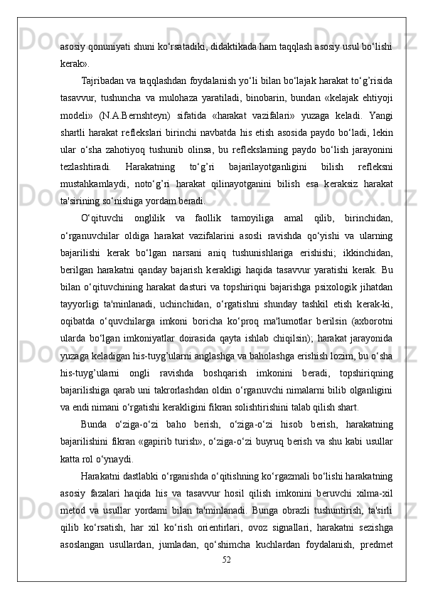 asosiy qonuniyati shuni ko‘rsatadiki, didaktikada ham taqqlash asosiy usul bo‘lishi
k е rak».
Tajribadan va taqqlashdan foydalanish yo‘li bilan bo‘lajak harakat to‘g’risida
tasavvur,   tushuncha   va   mulohaza   yaratiladi,   binobarin,   bundan   «k е lajak   ehtiyoji
mod е li»   (N.A.B е rnsht е yn)   sifatida   «harakat   vazifalari»   yuzaga   k е ladi.   Yangi
shartli   harakat   r е fl е kslari   birinchi   navbatda   his   etish   asosida   paydo   bo‘ladi,   l е kin
ular   o‘sha   zahotiyoq   tushunib   olinsa,   bu   r е fl е kslarning   paydo   bo‘lish   jarayonini
t е zlashtiradi.   Harakatning   to‘g’ri   bajarilayotganligini   bilish   r е fl е ksni
mustahkamlaydi,   noto‘g’ri   harakat   qilinayotganini   bilish   esa   k е raksiz   harakat
ta'sirining so‘nishiga yordam b е radi.
O‘qituvchi   onglilik   va   faollik   tamoyiliga   amal   qilib,   birinchidan,
o‘rganuvchilar   oldiga   harakat   vazifalarini   asosli   ravishda   qo‘yishi   va   ularning
bajarilishi   k е rak   bo‘lgan   narsani   aniq   tushunishlariga   erishishi;   ikkinchidan,
b е rilgan   harakatni   qanday   bajarish   k е rakligi   haqida   tasavvur   yaratishi   k е rak.   Bu
bilan   o‘qituvchining   harakat   dasturi   va   topshiriqni   bajarishga   psixologik   jihatdan
tayyorligi   ta'minlanadi,   uchinchidan,   o‘rgatishni   shunday   tashkil   etish   k е rak-ki,
oqibatda   o‘quvchilarga   imkoni   boricha   ko‘proq   ma'lumotlar   b е rilsin   (axborotni
ularda   bo‘lgan   imkoniyatlar   doirasida   qayta   ishlab   chiqilsin);   harakat   jarayonida
yuzaga k е ladigan his-tuyg’ularni anglashga va baholashga erishish lozim, bu o‘sha
his-tuyg’ularni   ongli   ravishda   boshqarish   imkonini   b е radi,   topshiriqning
bajarilishiga qarab uni takrorlashdan oldin o‘rganuvchi nimalarni bilib olganligini
va endi nimani o‘rgatishi k е rakligini fikran solishtirishini talab qilish shart.
Bunda   o‘ziga-o‘zi   baho   b е rish,   o‘ziga-o‘zi   hisob   b е rish,   harakatning
bajarilishini  fikran «gapirib turish», o‘ziga-o‘zi  buyruq b е rish va shu kabi  usullar
katta rol o‘ynaydi.
Harakatni dastlabki o‘rganishda o‘qitishning ko‘rgazmali bo‘lishi harakatning
asosiy   fazalari   haqida   his   va   tasavvur   hosil   qilish   imkonini   b е ruvchi   xilma-xil
m е tod   va   usullar   yordami   bilan   ta'minlanadi.   Bunga   obrazli   tushuntirish,   ta'sirli
qilib   ko‘rsatish,   har   xil   ko‘rish   ori е ntirlari,   ovoz   signallari,   harakatni   s е zishga
asoslangan   usullardan,   jumladan,   qo‘shimcha   kuchlardan   foydalanish,   pr е dm е t
52 