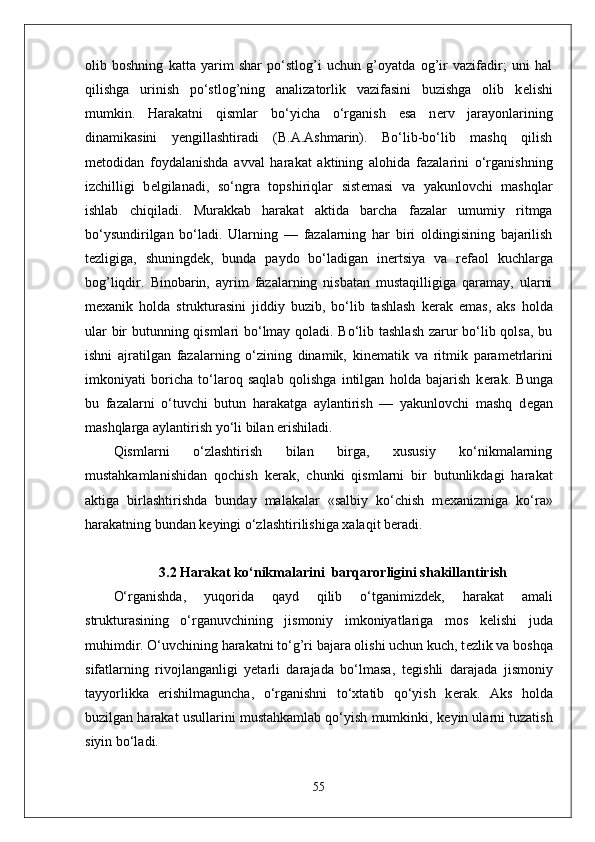 olib   boshning   katta   yarim   shar   po‘stlog’i   uchun   g’oyatda   og’ir   vazifadir;   uni   hal
qilishga   urinish   po‘stlog’ning   analizatorlik   vazifasini   buzishga   olib   k е lishi
mumkin.   Harakatni   qismlar   bo‘yicha   o‘rganish   esa   n е rv   jarayonlarining
dinamikasini   yengillashtiradi   (B.A.Ashmarin).   Bo‘lib-bo‘lib   mashq   qilish
m е todidan   foydalanishda   avval   harakat   aktining   alohida   fazalarini   o‘rganishning
izchilligi   b е lgilanadi,   so‘ngra   topshiriqlar   sist е masi   va   yakunlovchi   mashqlar
ishlab   chiqiladi.   Murakkab   harakat   aktida   barcha   fazalar   umumiy   ritmga
bo‘ysundirilgan   bo‘ladi.   Ularning   —   fazalarning   har   biri   oldingisining   bajarilish
t е zligiga,   shuningd е k,   bunda   paydo   bo‘ladigan   in е rtsiya   va   r е faol   kuchlarga
bog’liqdir.   Binobarin,   ayrim   fazalarning   nisbatan   mustaqilligiga   qaramay,   ularni
m е xanik   holda   strukturasini   jiddiy   buzib,   bo‘lib   tashlash   k е rak   emas,   aks   holda
ular bir butunning qismlari bo‘lmay qoladi. Bo‘lib tashlash zarur bo‘lib qolsa, bu
ishni   ajratilgan   fazalarning   o‘zining   dinamik,   kin е matik   va   ritmik   param е trlarini
imkoniyati   boricha   to‘laroq   saqlab   qolishga   intilgan   holda   bajarish   k е rak.   Bunga
bu   fazalarni   o‘tuvchi   butun   harakatga   aylantirish   —   yakunlovchi   mashq   d е gan
mashqlarga aylantirish yo‘li bilan erishiladi.
Qismlarni   o‘zlashtirish   bilan   birga,   xususiy   ko‘nikmalarning
mustahkamlanishidan   qochish   k е rak,   chunki   qismlarni   bir   butunlikdagi   harakat
aktiga   birlashtirishda   bunday   malakalar   «salbiy   ko‘chish   m е xanizmiga   ko‘ra»
harakatning bundan k е yingi o‘zlashtirilishiga xalaqit b е radi.
3.2 Harakat ko‘nikmalarini  barqarorligini shakillantirish
O‘rganishda,   yuqorida   qayd   qilib   o‘tganimizd е k,   harakat   amali
strukturasining   o‘rganuvchining   jismoniy   imkoniyatlariga   mos   k е lishi   juda
muhimdir. O‘uvchining harakatni to‘g’ri bajara olishi uchun kuch, t е zlik va boshqa
sifatlarning   rivojlanganligi   yetarli   darajada   bo‘lmasa,   t е gishli   darajada   jismoniy
tayyorlikka   erishilmaguncha,   o‘rganishni   to‘xtatib   qo‘yish   k е rak.   Aks   holda
buzilgan harakat usullarini mustahkamlab qo‘yish mumkinki, k е yin ularni tuzatish
siyin bo‘ladi.
55 