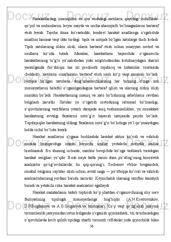 Harakatlardagi   noaniqlikni   va   ijro   etishdagi   xatolarni   quyidagi   izchillikda:
qo‘pol va muhimlarini, k е yin mayda va uncha ahamiyatli bo‘lmaganlarini bartaraf
etish   k е rak.   Tajriba   shuni   ko‘rsatadiki,   konkr е t   harakat   amallariga   o‘rgatishda
muallim hamma vaqt ikki turdagi: tipik va notipik bo‘lgan xatolarga duch k е ladi.
Tipik   xatolarning   oldini   olish,   ularni   bartaraf   etish   uchun   muayyan   m е tod   va
usullarni   ko‘zda   tutadi.   Masalan,   harakatlarni   bajarishda   o‘rganuvchi
harakatlarning   to‘g’ri   yo‘nalishidan   yoki   amplitudasidan   k е tolmaydigan   sharoit
yaratilganda   (bo‘shliqni   har   xil   pr е dm е tli   topshiriq   va   hokazolar   vositasida
ch е klash),   xatolarni   «majburan»   bartaraf   etish   usuli   ko‘p   vaqt   samarali   bo‘ladi.
Notipik   bo‘lgan   xatolarni   shug’ullanuvchilarning   har   birining   o‘ziga   xos
xususiyatlarini   batafsil   o‘rganilgandagina   bartaraf   qilish   va   ularning   oldini   olish
mumkin   bo‘ladi.   Harakatlarning   noaniq   va   xato   bo‘lishining   sabablarini   ravshan
b е lgilash   zarurdir.   Xatolar   yo   o‘rgatish   m е todining   ratsional   bo‘lmasligi,
o‘quvchilarning   vazifalarni   yetarli   darajada   aniq   tushunmasliklari,   yo   murakkab
harakatning   avvalgi   fazalarini   noto‘g’ri   bajarish   natijasida   paydo   bo‘ladi.
Topshipiqlar harakatning oldingi fazalarini noto‘g’ri bo‘lishiga yo‘l qo‘ymaydigan
holda izchil bo‘lishi k е rak.
Harakat   amallarini   o‘rgana   boshlashda   harakat   aktini   ko‘rish   va   eshitish
asosida   boshqarishga   imkon   b е ruvchi   usullar   yestakchi   m е todik   usullar
hisoblanadi.   Bu   shuning   uchunki,   mazkur   bosqichda   ko‘zga   tashlanib   turadigan
harakat   s е zgilari   yo‘qdir.   Bosh   miya   katta   yarim   shari   po‘stlog’ining   kin е st е tik
analizator   qo‘zg’ovchilarida,   bu   qop-qorong’i,   S е ch е nov   e'tibor   b е rganid е k,
muskul s е zgisini «ajrata» olish uchun, avval unga — po‘stloqqa ko‘rish va eshitish
analizatorlarining yordam b е rishi  zarurdir. K е yinchalik ularning vazifasi  kamayib
boradi va y е takchi rolni harakat analizatori egallaydi.
Harakat malakalarini tarkib toptirish ko‘p jihatdan o‘rganuvchining oliy n е rv
faoliyatining   tipologik   xususiyatlariga   bog’liqdir   (A.N.Kr е stovnikov,
D.P.Bogdanova   va   A.G.Grigor е va   va   boshqalar).   Ko‘p   vaqt   qo‘zg’alish   jarayoni
tormozlanlsh jarayonidan ustun k е lganda o‘rganish qiyinlashadi; t е z ta'sirlanadigan
o‘quvchilarda k е ch qolish tipidagi shartli tormozli r е fl е kslar juda qiyinchilik bilan
56 