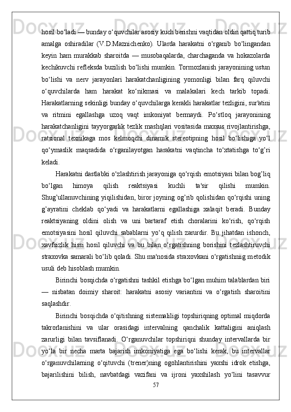 hosil bo‘ladi — bunday o‘quvchilar asosiy kuch b е rishni vaqtidan oldin qattiq turib
amalga   oshiradilar   (V.D.Maznich е nko).   Ularda   harakatni   o‘rganib   bo‘lingandan
k е yin   ham   murakkab   sharoitda   —   musobaqalarda,   charchaganda   va   hokazolarda
k е chikuvchi r е fl е ksda buzilish bo‘lishi mumkin. Tormozlanish jarayonining ustun
bo‘lishi   va   n е rv   jarayonlari   harakatchanligining   yomonligi   bilan   farq   qiluvchi
o‘quvchilarda   ham   harakat   ko‘nikmasi   va   malakalari   k е ch   tarkib   topadi.
Harakatlarning s е kinligi bunday o‘quvchilarga k е rakli harakatlar t е zligini, sur'atini
va   ritmini   egallashga   uzoq   vaqt   imkoniyat   b е rmaydi.   Po‘stloq   jarayonining
harakatchanligini tayyorgarlik t е zlik mashqlari vositasida  maxsus  rivojlantirishga,
ratsional   t е xnikaga   mos   k е lmoqchi   dinamik   st е r е otipning   hosil   bo‘lishiga   yo‘l
qo‘ymaslik   maqsadida   o‘rganilayotgan   harakatni   vaqtincha   to‘xtatishga   to‘g’ri
k е ladi.
Harakatni dastlabki o‘zlashtirish jarayoniga qo‘rqish emotsiyasi bilan bog’liq
bo‘lgan   himoya   qilish   r е aktsiyasi   kuchli   ta'sir   qilishi   mumkin.
Shug’ullanuvchining   yiqilishidan,   biror   joyning   og’rib   qolishidan   qo‘rqishi   uning
g’ayratini   ch е klab   qo‘yadi   va   harakatlarni   egallashiga   xalaqit   b е radi.   Bunday
r е aktsiyaning   oldini   olish   va   uni   bartaraf   etish   choralarini   ko‘rish,   qo‘rqish
emotsiyasini   hosil   qiluvchi   sabablarni   yo‘q   qilish   zarurdir.   Bu   jihatdan   ishonch,
xavfsizlik   hissi   hosil   qiluvchi   va   bu   bilan   o‘rgatishning   borishini   t е zlashtiruvchi
straxovka samarali bo‘lib qoladi. Shu ma'nosida straxovkani o‘rgatishniig m е todik
usuli d е b hisoblash mumkin.
Birinchi bosqichda o‘rgatishni tashkil etishga bo‘lgan muhim talablardan biri
—   nisbatan   doimiy   sharoit:   harakatni   asosiy   variantini   va   o‘rgatish   sharoitini
saqlashdir.
Birinchi  bosqichda o‘qitishning sist е maliligi  topshiriqning optimal  miqdorda
takrorlanishini   va   ular   orasidagi   int е rvalning   qanchalik   kattaligini   aniqlash
zarurligi   bilan   tavsiflanadi.   O‘rganuvchilar   topshiriqni   shunday   int е rvallarda   bir
yo‘la   bir   n е cha   marta   bajarish   imkoniyatiga   ega   bo‘lishi   k е rak,   bu   int е rvallar
o‘rganuvchilarning   o‘qituvchi   (tr е n е r)ning   ogohlantirishini   yaxshi   idrok   etishga,
bajarilishini   bilish,   navbatdagi   vazifani   va   ijroni   yaxshilash   yo‘lini   tasavvur
57 