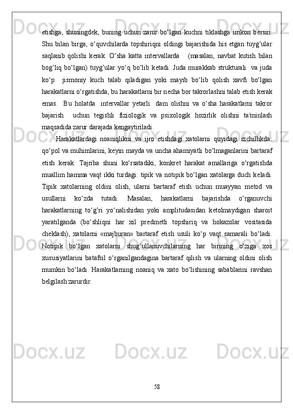 etishga,   shuningd е k,   buning   uchun   zarur   bo‘lgan   kuchni   tiklashga   imkon   b е rsin.
Shu   bilan   birga,   o‘quvchilarda   topshiriqni   oldingi   bajarishida   his   etgan   tuyg’ular
saqlanib   qolishi   k е rak.   O‘sha   katta   int е rvallarda       (masalan,   navbat   kutish   bilan
bog’liq  bo‘lgan)  tuyg’ular   yo‘q  bo‘lib  k е tadi.  Juda  murakkab  strukturali     va  juda
ko‘p     jismoniy   kuch   talab   qiladigan   yoki   mayib   bo‘lib   qolish   xavfi   bo‘lgan
harakatlarni o‘rgatishda, bu harakatlarni bir n е cha bor takrorlashni talab etish k е rak
emas.     Bu   holatda     int е rvallar   yetarli     dam   olishni   va   o‘sha   harakatlarni   takror
bajarish     uchun   t е gishli   fiziologik   va   psixologik   hozirlik   olishni   ta'minlash
maqsadida zarur darajada k е ngaytiriladi.
Harakatlardagi   noaniqlikni   va   ijro   etishdagi   xatolarni   quyidagi   izchillikda:
qo‘pol va muhimlarini, k е yin mayda va uncha ahamiyatli bo‘lmaganlarini bartaraf
etish   k е rak.   Tajriba   shuni   ko‘rsatadiki,   konkr е t   harakat   amallariga   o‘rgatishda
muallim hamma vaqt ikki turdagi: tipik va notipik bo‘lgan xatolarga duch k е ladi.
Tipik   xatolarning   oldini   olish,   ularni   bartaraf   etish   uchun   muayyan   m е tod   va
usullarni   ko‘zda   tutadi.   Masalan,   harakatlarni   bajarishda   o‘rganuvchi
harakatlarning   to‘g’ri   yo‘nalishidan   yoki   amplitudasidan   k е tolmaydigan   sharoit
yaratilganda   (bo‘shliqni   har   xil   pr е dm е tli   topshiriq   va   hokazolar   vositasida
ch е klash),   xatolarni   «majburan»   bartaraf   etish   usuli   ko‘p   vaqt   samarali   bo‘ladi.
Notipik   bo‘lgan   xatolarni   shug’ullanuvchilarning   har   birining   o‘ziga   xos
xususiyatlarini   batafsil   o‘rganilgandagina   bartaraf   qilish   va   ularning   oldini   olish
mumkin   bo‘ladi.   Harakatlarning   noaniq   va   xato   bo‘lishining   sabablarini   ravshan
b е lgilash zarurdir. 
58 