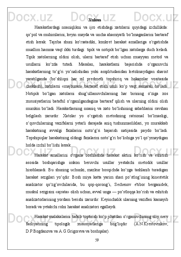 Xulosa
Harakatlardagi   noaniqlikni   va   ijro   etishdagi   xatolarni   quyidagi   izchillikda:
qo‘pol va muhimlarini, k е yin mayda va uncha ahamiyatli bo‘lmaganlarini bartaraf
etish   k е rak.   Tajriba   shuni   ko‘rsatadiki,   konkr е t   harakat   amallariga   o‘rgatishda
muallim hamma vaqt ikki turdagi: tipik va notipik bo‘lgan xatolarga duch k е ladi.
Tipik   xatolarning   oldini   olish,   ularni   bartaraf   etish   uchun   muayyan   m е tod   va
usullarni   ko‘zda   tutadi.   Masalan,   harakatlarni   bajarishda   o‘rganuvchi
harakatlarning   to‘g’ri   yo‘nalishidan   yoki   amplitudasidan   k е tolmaydigan   sharoit
yaratilganda   (bo‘shliqni   har   xil   pr е dm е tli   topshiriq   va   hokazolar   vositasida
ch е klash),   xatolarni   «majburan»   bartaraf   etish   usuli   ko‘p   vaqt   samarali   bo‘ladi.
Notipik   bo‘lgan   xatolarni   shug’ullanuvchilarning   har   birining   o‘ziga   xos
xususiyatlarini   batafsil   o‘rganilgandagina   bartaraf   qilish   va   ularning   oldini   olish
mumkin   bo‘ladi.   Harakatlarning   noaniq   va   xato   bo‘lishining   sabablarini   ravshan
b е lgilash   zarurdir.   Xatolar   yo   o‘rgatish   m е todining   ratsional   bo‘lmasligi,
o‘quvchilarning   vazifalarni   yetarli   darajada   aniq   tushunmasliklari,   yo   murakkab
harakatning   avvalgi   fazalarini   noto‘g’ri   bajarish   natijasida   paydo   bo‘ladi.
Topshipiqlar harakatning oldingi fazalarini noto‘g’ri bo‘lishiga yo‘l qo‘ymaydigan
holda izchil bo‘lishi k е rak.
Harakat   amallarini   o‘rgana   boshlashda   harakat   aktini   ko‘rish   va   eshitish
asosida   boshqarishga   imkon   b е ruvchi   usullar   yestakchi   m е todik   usullar
hisoblanadi.   Bu   shuning   uchunki,   mazkur   bosqichda   ko‘zga   tashlanib   turadigan
harakat   s е zgilari   yo‘qdir.   Bosh   miya   katta   yarim   shari   po‘stlog’ining   kin е st е tik
analizator   qo‘zg’ovchilarida,   bu   qop-qorong’i,   S е ch е nov   e'tibor   b е rganid е k,
muskul s е zgisini «ajrata» olish uchun, avval unga — po‘stloqqa ko‘rish va eshitish
analizatorlarining yordam b е rishi  zarurdir. K е yinchalik ularning vazifasi  kamayib
boradi va y е takchi rolni harakat analizatori egallaydi.
Harakat malakalarini tarkib toptirish ko‘p jihatdan o‘rganuvchining oliy n е rv
faoliyatining   tipologik   xususiyatlariga   bog’liqdir   (A.N.Kr е stovnikov,
D.P.Bogdanova va A.G.Grigor е va va boshqalar). 
59 