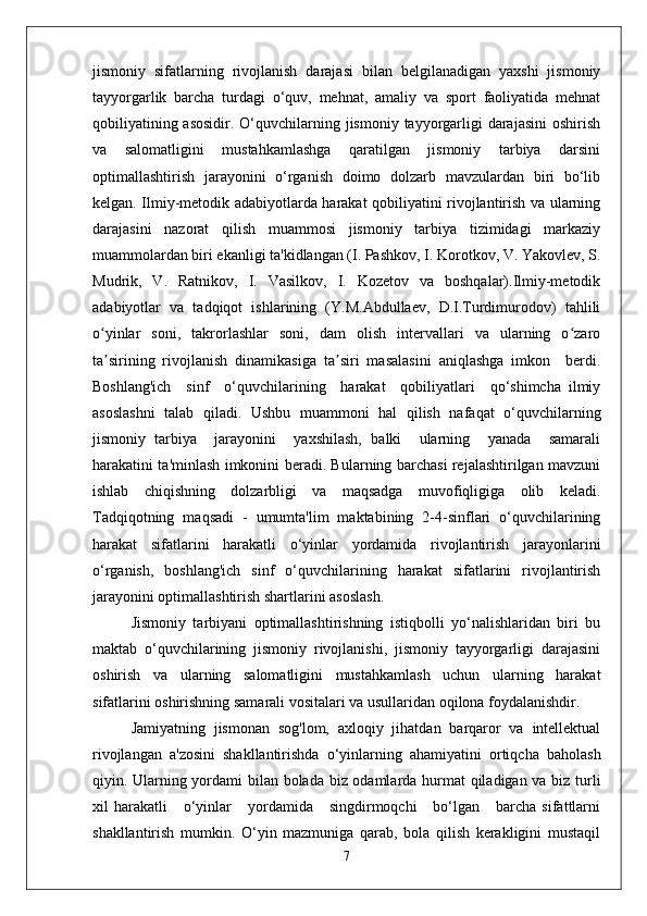 jismoniy   sifatlarning   rivojlanish   darajasi   bilan   belgilanadigan   yaxshi   jismoniy
tayyorgarlik   barcha   turdagi   o‘quv,   mehnat,   amaliy   va   sport   faoliyatida   mehnat
qobiliyatining asosidir.  O‘quvchilarning jismoniy  tayyorgarligi  darajasini  oshirish
va   salomatligini   mustahkamlashga   qaratilgan   jismoniy   tarbiya   darsini
optimallashtirish   jarayonini   o‘rganish   doimo   dolzarb   mavzulardan   biri   bo‘lib
kelgan. Ilmiy-metodik adabiyotlarda harakat qobiliyatini rivojlantirish va ularning
darajasini   nazorat   qilish   muammosi   jismoniy   tarbiya   tizimidagi   markaziy
muammolardan biri ekanligi ta'kidlangan (I. Pashkov, I. Korotkov, V. Yakovlev, S.
Mudrik,   V.   Ratnikov,   I.   Vasilkov,   I.   Kozetov   va   boshqalar).Ilmiy-metodik
adabiyotlar   va   tadqiqot   ishlarining   (Y.M.Abdullaev,   D.I.Turdimurodov)   tahlili
o yinlar   soni,   takrorlashlar   soni,   dam   olish   intervallari   va   ularning   o zaroʻ ʻ
ta sirining   rivojlanish   dinamikasiga   ta siri   masalasini   aniqlashga   imkon     berdi.
ʼ ʼ
Boshlang'ich     sinf     o‘quvchilarining     harakat     qobiliyatlari     qo‘shimcha   ilmiy
asoslashni   talab   qiladi.   Ushbu   muammoni   hal   qilish   nafaqat   o‘quvchilarning
jismoniy   tarbiya     jarayonini     yaxshilash,   balki     ularning     yanada     samarali
harakatini ta'minlash imkonini beradi. Bularning barchasi rejalashtirilgan mavzuni
ishlab   chiqishning   dolzarbligi   va   maqsadga   muvofiqligiga   olib   keladi.
Tadqiqotning   maqsadi   -   umumta'lim   maktabining   2-4-sinflari   o‘quvchilarining
harakat   sifatlarini   harakatli   o‘yinlar   yordamida   rivojlantirish   jarayonlarini
o‘rganish,   boshlang'ich   sinf   o‘quvchilarining   harakat   sifatlarini   rivojlantirish
jarayonini optimallashtirish shartlarini asoslash.
Jismoniy   tarbiyani   optimallashtirishning   istiqbolli   yo‘nalishlaridan   biri   bu
maktab   o‘quvchilarining   jismoniy   rivojlanishi,   jismoniy   tayyorgarligi   darajasini
oshirish   va   ularning   salomatligini   mustahkamlash   uchun   ularning   harakat
sifatlarini oshirishning samarali vositalari va usullaridan oqilona foydalanishdir.
Jamiyatning   jismonan   sog'lom,   axloqiy   jihatdan   barqaror   va   intellektual
rivojlangan   a'zosini   shakllantirishda   o‘yinlarning   ahamiyatini   ortiqcha   baholash
qiyin. Ularning yordami bilan bolada biz odamlarda hurmat qiladigan va biz turli
xil   harakatli      o‘yinlar       yordamida      singdirmoqchi      bo‘lgan      barcha  sifattlarni
shakllantirish   mumkin.   O‘yin   mazmuniga   qarab,   bola   qilish   kerakligini   mustaqil
7