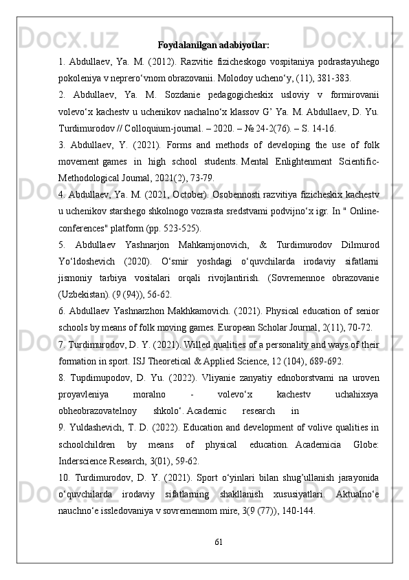 Foydalanilgan adabiyotlar:
1.   Abdullaev,   Ya.   M.   (2012).   Razvitie   fizicheskogo   vospitaniya   podrastayuhego
pokoleniya v neprero‘vnom obrazovanii. Molodoy ucheno‘y, (11), 381-383.
2.     Abdullaev,     Ya.     M.     Sozdanie     pedagogicheskix     usloviy     v     formirovanii
volevo‘x kachestv u uchenikov nachalno‘x klassov G’ Ya. M. Abdullaev, D. Yu.
Turdimurodov // Colloquium-journal. – 2020. – № 24-2(76). – S. 14-16.
3.   Abdullaev,   Y.   (2021).   Forms   and   methods   of   developing   the   use   of   folk
movement   games     in    high    school    students.  Mental     Enlightenment    Scientific-
Methodological Journal, 2021(2), 73-79.
4. Abdullaev, Ya. M. (2021, October). Osobennosti razvitiya fizicheskix kachestv
u uchenikov starshego shkolnogo vozrasta sredstvami podvijno‘x igr. In " Online-
conferences" platform (pp. 523-525).
5.   Abdullaev   Yashnarjon   Mahkamjonovich,   &   Turdimurodov   Dilmurod
Yo‘ldoshevich     (2020).     O‘smir     yoshdagi     o‘quvchilarda     irodaviy     sifatlarni
jismoniy   tarbiya   vositalari   orqali   rivojlantirish.   (Sovremennoe   obrazovanie
(Uzbekistan). (9 (94)), 56-62.
6.   Abdullaev   Yashnarzhon   Makhkamovich.   (2021).   Physical   education   of   senior
schools by means of folk moving games. European Scholar Journal, 2(11), 70-72.
7. Turdimurodov, D. Y. (2021). Willed qualities of a personality and ways of their
formation in sport. ISJ Theoretical & Applied Science, 12 (104), 689-692.
8.   Tupdimupodov,   D.   Yu.   (2022).   Vliyanie   zanyatiy   ednoborstvami   na   uroven
proyavleniya           moralno           -           volevo‘x           kachestv           uchahixsya
obheobrazovatelnoy       shkolo‘. Academic       research       in 
9.  Yuldashevich,   T.  D.  (2022).  Education  and  development   of  volive  qualities   in
schoolchildren     by     means     of     physical     education.   Academicia     Globe:
Inderscience Research, 3(01), 59-62.
10.   Turdimurodov,   D.   Y.   (2021).   Sport   o‘yinlari   bilan   shug’ullanish   jarayonida
o‘quvchilarda   irodaviy   sifatlarning   shakllanish   xususiyatlari.   Aktualno‘e
nauchno‘e issledovaniya v sovremennom mire, 3(9 (77)), 140-144.
61 