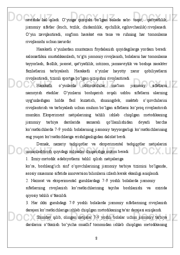 ravishda   hal   qiladi.   O‘yinga   qiziqishi   bo‘lgan   bolada   sabr-   toqat,     qat'iyatlilik,
jismoniy  sifatlar  (kuch,  tezlik,  chidamlilik,  epchillik, egiluvchanlik) rivojlanadi.
O‘yin   zavqlantiradi,   sog'lom   harakat   esa   tana   va   ruhning   har   tomonlama
rivojlanishi uchun zarurdir.
Harakatli   o‘yinlardan   muntazam   foydalanish   quyidagilarga   yordam   beradi:
salomatlikni mustahkamlash, to‘g'ri jismoniy rivojlanish, bolalarni har tomonlama
tayyorlash,   faollik,   jasorat,   qat'iyatlilik,   intizom,   jamoaviylik   va   boshqa   xarakter
fazilatlarini   tarbiyalash.   Harakatli   o‘yinlar   hayotiy   zarur   qobiliyatlarni
rivojlantiradi, tizimli sportga bo‘lgan qiziqishni rivojlantiradi.
Harakatli       o‘yinlarda       ishtirokchilar       ma'lum       jismoniy       sifatlarni
namoyish   etadilar.   O‘yinlarni   boshqarish   orqali   ushbu   sifatlarni   ularning
uyg'unlashgan   holda   faol   kuzatish,   shuningdek,   maktab   o‘quvchilarini
rivojlantirish va tarbiyalash uchun muhim bo‘lgan sifatlarni ko‘proq rivojlantirish
mumkin.   Eksperiment     natijalarining     tahlili     ishlab     chiqilgan     metodikaning
jismoniy   tarbiya   darslarida   samarali   qo‘llanilishidan   deyarli   barcha
ko‘rsatkichlarda   7-9   yoshli   bolalarning   jismoniy   tayyorgarligi   ko‘rsatkichlarining
eng yuqori ko‘rsatkichlariga erishilganligidan dalolat berdi.
Demak,   nazariy   tadqiqotlar   va   eksperimental   tadqiqotlar   natijalarini
umumlashtirish quyidagi xulosalar chiqarishga imkon beradi:
1.  Ilmiy-metodik  adabiyotlarni  tahlil  qilish  natijalariga
ko‘ra,   boshlang‘ich   sinf   o‘quvchilarining   jismoniy   tarbiya   tizimini   bo‘lganda,
asosiy muammo sifatida innovatsion bilimlarni izlash kerak ekanligi aniqlandi.
2.  Nazorat  va  eksperimental  guruhlardagi  7-9  yoshli  bolalarda  jismoniy
sifatlarning     rivojlanish     ko‘rsatkichlarining     tajriba     boshlanishi     va     oxirida
qiyosiy tahlili o‘tkazildi.
3.   Har   ikki   guruhdagi   7-9   yoshli   bolalarda   jismoniy   sifatlarining   rivojlanish
darajasi ko‘rsatkichlariga ishlab chiqilgan metodikaning ta'sir darajasi aniqlandi.
Shunday   qilib,   olingan   natijalar   7-9   yoshli   bolalar   uchun   jismoniy   tarbiya
darslarini   o‘tkazish   bo‘yicha   muallif   tomonidan   ishlab   chiqilgan   metodikaning
8 