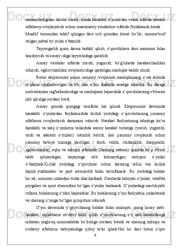 samaradorligidan dalolat beradi, bunda harakatli o‘yinlardan vosita sifatida harakat
sifatlarini rivojlantirish uchun noan'anaviy yondashuv sifatida foydalanish kerak.
Muallif   tomonidan   taklif   qilingan   dars   uch   qismdan   iborat   bo‘lib,   umume'tirof
etilgan jadval bo‘yicha o‘tkazildi.
Tayyorgarlik   qismi   darsni   tashkil   qilish,   o‘quvchilarni   dars   mazmuni   bilan
tanishtirish va asosiy ishga tayyorlashga qaratildi. 
Asosiy   vositalar   sifatida   yurish,   yugurish,   bo‘g'inlarda   harakatchanlikni
oshirish, egiluvchanlikni rivojlantirishga qaratilgan mashqlar tanlab olindi.
Butun   eksperiment   uchun   umumiy   rivojlanish   mashqlarining   o‘nta   alohida
to‘plami   rejalashtirilgan   bo‘lib,   ular   o‘yin   shaklida   amalga   oshirildi.   Bu   darsga
motivatsiyani rag'batlantirishga va mashqlarni bajarishda o‘quvchilarning e'tiborini
jalb qilishga yordam berdi.
Asosiy   qismda   quyigagi   vazifalar   hal   qilindi.   Eksperiment   davomida
harakatli   o‘yinlardan   foydalanishda   kichik   yoshdagi   o‘quvchilarning   jismoniy
sifatlarini   rivojlantirish   darajasini   oshirish.   Harakat   faoliyatining   tabiatiga   ko‘ra
harakatli   va   xalq   o‘yinlarini   tanlashda   asosiy   harakat   turlariga   (yurish,   yugurish,
otish   va   sakrash   o‘yinlari)   ustunlik   berildi,   ular   jismoniy   rivojlanish   uchun
jismoniy   tarbiya   tizimiga   kiritilgan   (   kuch,   tezlik,   chidamlilik,   chaqqonlik,
egiluvchanlik),  aqliy   va  axloqiy   sifatlardir.Darsning   yakuniy  qismida   ko‘p  e'tibor
talab   qilmaydigan,   hayajonga   olib   kelmaydigan   xotirjam   o‘yinlar
o‘tkaziladi.Kichik   yoshdagi   o‘quvchilar   uchun   darsning   ta'lim   turi   kichik
hajmli yuklamalar   va   past   intensivlik   bilan   tavsiflanadi.   Bu   yoshdagi bolalar
bir xil, monoton ishlardan tezda charchashadi. Darslarda hikoyali o‘yinlar, estafeta
poygalari va sport elementlari bo‘lgan o‘yinlar tanlanadi. O‘yinlardagi mas'uliyatli
rollarni bolalarning o‘zlari bajaradilar. Bu bolalarning o‘yin faoliyatini jonlantiradi
va ularning o‘yinga bo‘lgan qiziqishini oshiradi.
O‘yin   davomida   o‘qituvchining   bolalar   bilan   muloqoti,   uning   hissiy   xatti-
harakati,   oqibatlarini   ob'ektiv   tahlil   qilish   o‘yinchilarning   o‘z   xatti-harakatlariga
nisbatan   ongliroq   munosabatda   bo‘lishiga   yordam   beradi   va   ularning   axloqiy   va
irodaviy   sifatlarini   tarbiyalashga   ijobiy   ta'sir   qiladi.Har   bir   dars   butun   o‘quv
9 