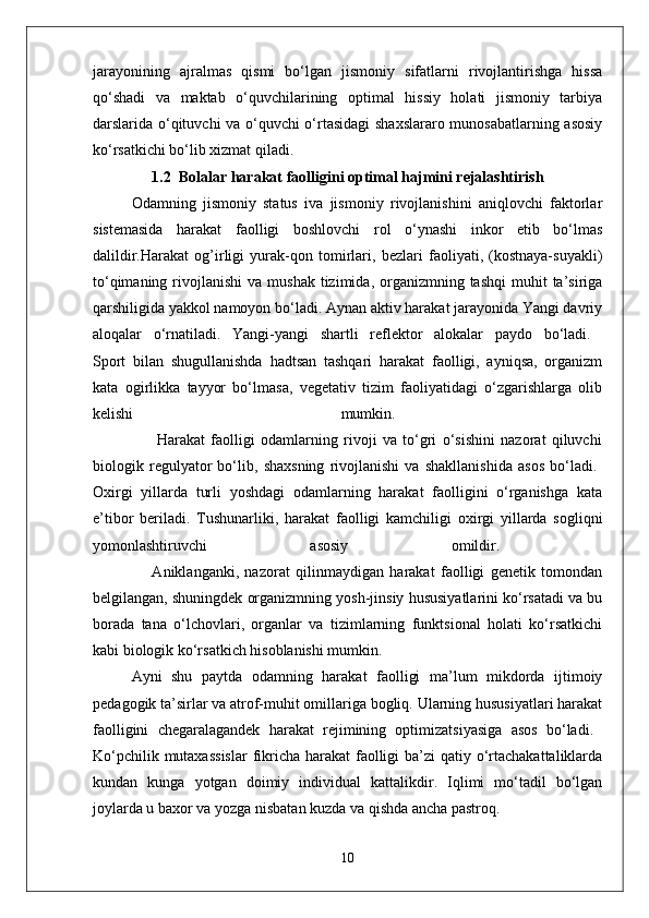 jarayonining   ajralmas   qismi   bo‘lgan   jismoniy   sifatlarni   rivojlantirishga   hissa
qo‘shadi   va   maktab   o‘quvchilarining   optimal   hissiy   holati   jismoniy   tarbiya
darslarida o‘qituvchi va o‘quvchi o‘rtasidagi  shaxslararo munosabatlarning asosiy
ko‘rsatkichi bo‘lib xizmat qiladi.
1.2  Bolalar harakat faolligini optimal hajmini rejalashtirish
Odamning   jismoniy   status   iva   jismoniy   rivojlanishini   aniqlovchi   faktorlar
sistemasida   harakat   faolligi   boshlovchi   rol   o‘ynashi   inkor   etib   bo‘lmas
dalildir.Harakat   og’irligi   yurak-qon   tomirlari,   bezlari   faoliyati,   (kostnaya-suyakli)
to‘qimaning  rivojlanishi  va  mushak  tizimida, organizmning tashqi  muhit   ta’siriga
qarshiligida yakkol namoyon bo‘ladi. Aynan aktiv harakat jarayonida Yangi davriy
aloqalar   o‘rnatiladi.   Yangi-yangi   shartli   reflektor   alokalar   paydo   bo‘ladi.  
Sport   bilan   shugullanishda   hadtsan   tashqari   harakat   faolligi,   ayniqsa,   organizm
kata   ogirlikka   tayyor   bo‘lmasa,   vegetativ   tizim   faoliyatidagi   o‘zgarishlarga   olib
kelishi   mumkin.  
                      Harakat   faolligi   odamlarning   rivoji   va   to‘gri   o‘sishini   nazorat   qiluvchi
biologik   regulyator   bo‘lib,   shaxsning   rivojlanishi   va   shakllanishida   asos   bo‘ladi.  
Oxirgi   yillarda   turli   yoshdagi   odamlarning   harakat   faolligini   o‘rganishga   kata
e’tibor   beriladi.   Tushunarliki,   harakat   faolligi   kamchiligi   oxirgi   yillarda   sogliqni
yomonlashtiruvchi   asosiy   omildir.  
                    Aniklanganki,   nazorat   qilinmaydigan   harakat   faolligi   genetik   tomondan
belgilangan, shuningdek organizmning yosh-jinsiy hususiyatlarini ko‘rsatadi va bu
borada   tana   o‘lchovlari,   organlar   va   tizimlarning   funktsional   holati   ko‘rsatkichi
kabi biologik ko‘rsatkich hisoblanishi mumkin. 
Ayni   shu   paytda   odamning   harakat   faolligi   ma’lum   mikdorda   ijtimoiy
pedagogik ta’sirlar va atrof-muhit omillariga bogliq. Ularning hususiyatlari harakat
faolligini   chegaralagandek   harakat   rejimining   optimizatsiyasiga   asos   bo‘ladi.  
Ko‘pchilik mutaxassislar  fikricha harakat  faolligi  ba’zi qatiy o‘rtachakattaliklarda
kundan   kunga   yotgan   doimiy   individual   kattalikdir.   Iqlimi   mo‘tadil   bo‘lgan
joylarda u baxor va yozga nisbatan kuzda va qishda ancha pastroq. 
10 