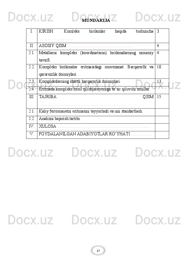 17MUNDARIJA
I. KIRISH.   Komleks   birikmlar   haqida   tushuncha
…………………… 3
II. ASOSIY QISM   ……………………………………….. 4
2.1. Metallarni   kompleks   (koordinatsion)   birikmalarning   umumiy
tavsifi. 4
2.2. Kompleks   birikmalar   eritmasidagi   muvozanat.   Barqarorlk   va
qarorsizlik doimiylari. 10
2.3. Komplekslarning shartli barqarorlik doimiylari. 13
2.4. Eritmada kompleks hosil qilishjarayoniga ta’sir qiluvchi omillar.
III. TAJRIBA   QISM
…………………………………………………… 15
2.1. Kaliy ferrosianetni eritmasini tayyorlash va uni standartlash.
2.2. Analizni bajarish tartibi.
IV. XULOSA   ………………………………………………………..
V. FOYDALANILGAN ADABIYOTLAR RO’YHATI   …………… 