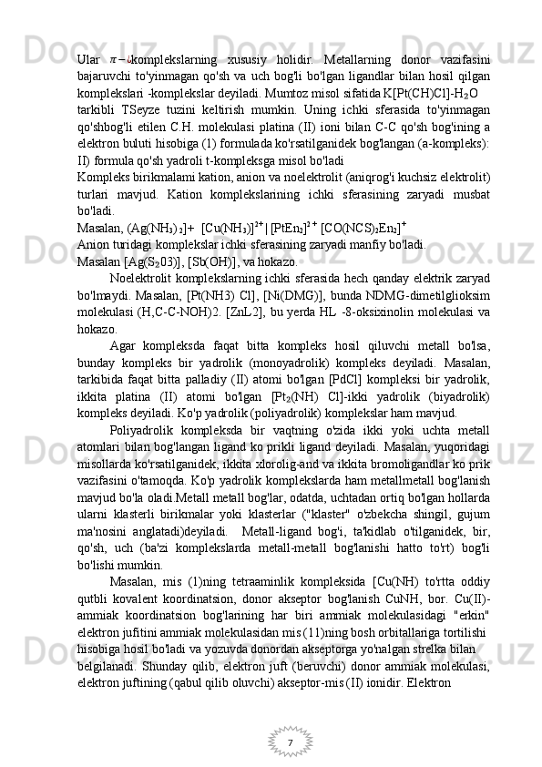 7Ular  π−¿ komplekslarning   xususiy   holidir.   Metallarning   donor   vazifasini
bajaruvchi   to'yinmagan   qo'sh   va   uch   bog'li   bo'lgan   ligandlar   bilan   hosil   qilgan
komplekslari -komplekslar deyiladi. Mumtoz misol sifatida K[Pt(CH)Cl]-H O 	
₂
tarkibli   TSeyze   tuzini   keltirish   mumkin.   Uning   ichki   sferasida   to'yinmagan
qo'shbog'li   etilen   C.H.   molekulasi   platina   (II)   ioni   bilan   C-C   qo'sh   bog'ining   a
elektron buluti hisobiga (1) formulada ko'rsatilganidek bog'langan (a-kompleks):
II) formula qo'sh yadroli t-kompleksga misol bo'ladi
Kompleks birikmalami kation, anion va noelektrolit (aniqrog'i kuchsiz elektrolit)
turlari   mavjud.   Kation   komplekslarining   ichki   sferasining   zaryadi   musbat
bo'ladi.
Masalan, (Ag(NH
3 )
 2 ]+  [Cu(NH
3 )] 2+ 
| [PtEn
2 ] 2 +
 [CO(NCS)
2 En
2 ] +
 
Anion turidagi komplekslar ichki sferasining zaryadi manfiy bo'ladi. 
Masalan [Ag(S 03)], [Sb(OH)], va hokazo.	
₂
Noelektrolit komplekslarning ichki sferasida hech qanday elektrik zaryad
bo'lmaydi.  Masalan,   [Pt(NH3)   Cl],   [Ni(DMG)],  bunda   NDMG-dimetilglioksim
molekulasi  (H,C-C-NOH)2. [ZnL2], bu yerda HL -8-oksixinolin molekulasi  va
hokazo.
Agar   kompleksda   faqat   bitta   kompleks   hosil   qiluvchi   metall   bo'lsa,
bunday   kompleks   bir   yadrolik   (monoyadrolik)   kompleks   deyiladi.   Masalan,
tarkibida   faqat   bitta   palladiy   (II)   atomi   bo'lgan   [PdCl]   kompleksi   bir   yadrolik,
ikkita   platina   (II)   atomi   bo'lgan   [Pt (NH)   Cl]-ikki   yadrolik   (biyadrolik)	
₂
kompleks deyiladi. Ko'p yadrolik (poliyadrolik) komplekslar ham mavjud.
Poliyadrolik   kompleksda   bir   vaqtning   o'zida   ikki   yoki   uchta   metall
atomlari  bilan bog'langan ligand ko prikli  ligand deyiladi. Masalan,  yuqoridagi
misollarda ko'rsatilganidek, ikkita xlorolig-and va ikkita bromoligandlar ko prik
vazifasini o'tamoqda. Ko'p yadrolik komplekslarda ham metallmetall bog'lanish
mavjud bo'la oladi.Metall metall bog'lar, odatda, uchtadan ortiq bo'lgan hollarda
ularni   klasterli   birikmalar   yoki   klasterlar   ("klaster"   o'zbekcha   shingil,   gujum
ma'nosini   anglatadi)deyiladi.     Metall-ligand   bog'i,   ta'kidlab   o'tilganidek,   bir,
qo'sh,   uch   (ba'zi   komplekslarda   metall-metall   bog'lanishi   hatto   to'rt)   bog'li
bo'lishi mumkin.
Masalan,   mis   (1)ning   tetraaminlik   kompleksida   [Cu(NH)   to'rtta   oddiy
qutbli   kovalent   koordinatsion,   donor   akseptor   bog'lanish   CuNH,   bor.   Cu(II)-
ammiak   koordinatsion   bog'larining   har   biri   ammiak   molekulasidagi   "erkin"
elektron jufitini ammiak molekulasidan mis (11)ning bosh orbitallariga tortilishi
hisobiga hosil bo'ladi va yozuvda donordan akseptorga yo'nalgan strelka bilan 
belgilanadi.   Shunday   qilib,   elektron   juft   (beruvchi)   donor   ammiak   molekulasi,
elektron juftining (qabul qilib oluvchi) akseptor-mis (II) ionidir. Elektron  