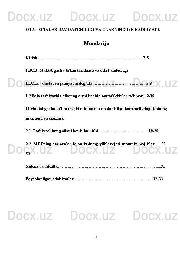 OTA – ONALAR JAMOATCHILIGI VA ULARNING ISH FAOLIYATI.
Mundarija
K irish ………………………………………………………………… 2-3
I. BOB . Maktabgacha ta'lim tashkiloti va oila hamkorligi
1.1Oila - davlat va jamiyat ardog'ida …………………………….….5-8
1.2   Bola tarbiyasida oilaning o'rni haqida mutafakkirlar ta'limoti...9-18
II Maktabgacha ta'lim tashkilotining ota-onalar bilan hamkorlikdagi ishining
mazmuni va usullari.
2.1.   Tarbiyachining oilani borib ko'rishi ………………….…………..19-28
2.2.  MTTning  ota-onalar  bilan  ishining  yillik  rejasi   umumiy  majlislar   ….29-
30
Xulosa   va   takliflar ……………………………………………………… ........... . 31
Foydalanilgan   adabiyotlar  ……………………………………………..… 32-33
1 