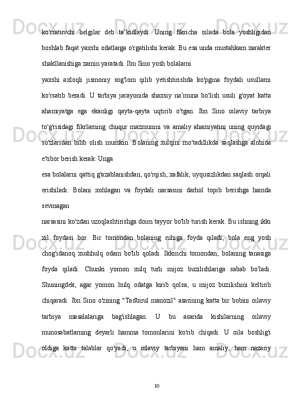 ko'rsatuvchi   belgilar   deb   ta’kidlaydi.   Uning   fikricha   oilada   bola   yoshligidan
boshlab faqat yaxshi odatlarga o'rgatilishi kerak. Bu esa unda mustahkam xarakter
shakllanishiga zamin yaratadi. Ibn Sino yosh bolalarni 
yaxshi   axloqli   jismoniy   sog'lom   qilib   yetishtirishda   ko'pgina   foydali   usullarni
ko'rsatib   beradi.   U   tarbiya   jarayonida   shaxsiy   na’muna   bo'lish   usuli   g'oyat   katta
ahamiyatga   ega   ekanligi   qayta-qayta   uqtirib   o'tgan.   Ibn   Sino   oilaviy   tarbiya
to'g'risidagi   fikrlarning   chuqur   mazmunini   va   amaliy   ahamiyatini   uning   quyidagi
so'zlaridan   bilib   olish   mumkin.   Bolaning   xulqini   mo'tadillikda   saqlashga   alohida
e'tibor berish kerak. Unga 
esa bolalarni qattiq g'azablanishdan, qo'rqish, xafalik, uyqusizlikdan saqlash orqali
erishiladi.   Bolani   xohlagan   va   foydali   narsasini   darhol   topib   berishga   hamda
sevmagan 
narsasini ko'zdan uzoqlashtirishga doim tayyor bo'lib turish kerak. Bu ishning ikki
xil   foydasi   bor.   Bir   tomondan   bolaning   ruhiga   foyda   qiladi,   bola   eng   yosh
chog'idanoq   xushhulq   odam   bo'lib   qoladi.   Ikkinchi   tomondan,   bolaning   tanasiga
foyda   qiladi.   Chunki   yomon   xulq   turli   mijoz   buzilishlariga   sabab   bo'ladi.
Shuningdek,   agar   yomon   hulq   odatga   kirib   qolsa,   u   mijoz   buzilishini   keltirib
chiqaradi. Ibn Sino  o'zining "Tadbirul  manozil"  asarining  katta bir  bobini   oilaviy
tarbiya   masalalariga   bag'ishlagan.   U   bu   asarida   kishilarning   oilaviy
munosabatlarning   deyarli   hamma   tomonlarini   ko'rib   chiqadi.   U   oila   boshlig'i
oldiga   katta   talablar   qo'yadi,   u   oilaviy   tarbiyani   ham   amaliy,   ham   nazariy
10 