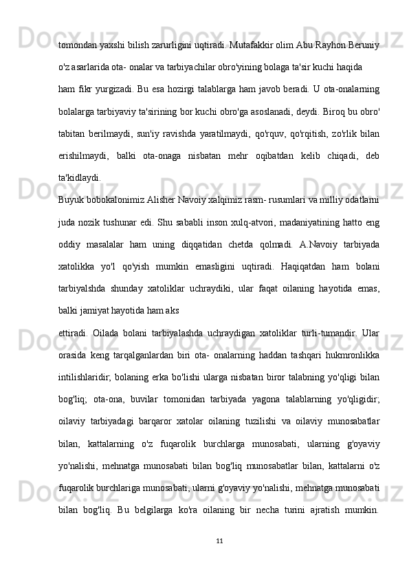 tomondan yaxshi bilish zarurligini uqtiradi. Mutafakkir olim Abu Rayhon Beruniy
o'z asarlarida ota- onalar va tarbiyachilar obro'yining bolaga ta'sir kuchi haqida 
ham fikr yurgizadi. Bu esa hozirgi talablarga ham javob beradi. U ota-onalarning
bolalarga tarbiyaviy ta'sirining bor kuchi obro'ga asoslanadi, deydi. Biroq bu obro'
tabitan   berilmaydi,   sun'iy   ravishda   yaratilmaydi,   qo'rquv,   qo'rqitish,   zo'rlik   bilan
erishilmaydi,   balki   ota-onaga   nisbatan   mehr   oqibatdan   kelib   chiqadi,   deb
ta'kidlaydi.
Buyuk bobokalonimiz Alisher Navoiy xalqimiz rasm- rusumlari va milliy odatlarni
juda  nozik   tushunar   edi.  Shu   sababli   inson   xulq-atvori,  madaniyatining   hatto  eng
oddiy   masalalar   ham   uning   diqqatidan   chetda   qolmadi.   A.Navoiy   tarbiyada
xatolikka   yo'l   qo'yish   mumkin   emasligini   uqtiradi.   Haqiqatdan   ham   bolani
tarbiyalshda   shunday   xatoliklar   uchraydiki,   ular   faqat   oilaning   hayotida   emas,
balki jamiyat hayotida ham aks 
ettiradi.   Oilada   bolani   tarbiyalashda   uchraydigan   xatoliklar   turli-tumandir.   Ular
orasida   keng   tarqalganlardan   biri   ota-   onalarning   haddan   tashqari   hukmronlikka
intilishlaridir;   bolaning   erka   bo'lishi   ularga   nisbatan   biror   talabning   yo'qligi   bilan
bog'liq;   ota-ona,   buvilar   tomonidan   tarbiyada   yagona   talablarning   yo'qligidir;
oilaviy   tarbiyadagi   barqaror   xatolar   oilaning   tuzilishi   va   oilaviy   munosabatlar
bilan,   kattalarning   o'z   fuqarolik   burchlarga   munosabati,   ularning   g'oyaviy
yo'nalishi,   mehnatga   munosabati   bilan   bog'liq   munosabatlar   bilan,   kattalarni   o'z
fuqarolik burchlariga munosabati, ularni g'oyaviy yo'nalishi, mehnatga munosabati
bilan   bog'liq.   Bu   belgilarga   ko'ra   oilaning   bir   necha   turini   ajratish   mumkin.
11 