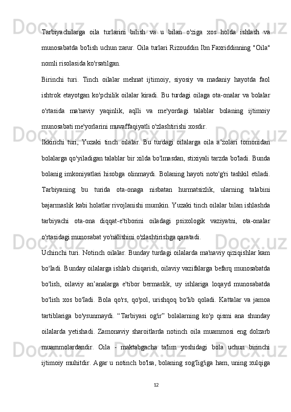 Tarbiyachilarga   oila   turlarini   bilish   va   u   bilan   o'ziga   xos   holda   ishlash   va
munosabatda bo'lish uchun zarur. Oila turlari Rizouddin Ibn Faxriddinning "Oila"
nomli risolasida ko'rsatilgan.
Birinchi   turi.   Tinch   oilalar   mehnat   ijtimoiy,   siyosiy   va   madaniy   hayotda   faol
ishtrok etayotgan ko'pchilik oilalar kiradi. Bu turdagi  oilaga ota-onalar  va bolalar
o'rtasida   ma'naviy   yaqinlik,   aqlli   va   me'yordagi   talablar   bolaning   ijtimoiy
munosabati me'yorlarini muvaffaqiyatli o'zlashtirishi xosdir.
Ikkinchi   turi,   Yuzaki   tinch   oilalar.   Bu   turdagi   oilalarga   oila   a’zolari   tomonidan
bolalarga qo'yiladigan talablar bir xilda bo'lmasdan, stixiyali tarzda bo'ladi. Bunda
bolanig imkoniyatlari hisobga olinmaydi. Bolaning hayoti noto'g'ri tashkil  etiladi.
Tarbiyaning   bu   turida   ota-onaga   nisbatan   hurmatsizlik,   ularning   talabini
bajarmaslik kabi holatlar rivojlanishi mumkin. Yuzaki tinch oilalar bilan ishlashda
tarbiyachi   ota-ona   diqqat-e'tiborini   oiladagi   psixologik   vaziyatni,   ota-onalar
o'rtasidagi munosabat yo'nalishini o'zlashtirishga qaratadi.
Uchinchi turi. Notinch oilalar. Bunday turdagi oilalarda ma'naviy qiziqishlar kam
bo'Iadi. Bunday oilalarga ishlab chiqarish, oilaviy vazifalarga befarq munosabatda
bo'lish,   oilaviy   an’analarga   e'tibor   bermaslik,   uy   ishlariga   loqayd   munosabatda
bo'lish   xos   bo'Iadi.   Bola   qo'rs,   qo'pol,   urishqoq   bo'lib   qoladi.   Kattalar   va   jamoa
tartiblariga   bo'ysunmaydi.   “Tarbiyasi   og'ir”   bolalarning   ko'p   qismi   ana   shunday
oilalarda   yetishadi.   Zamonaviy   sharoitlarda   notinch   oila   muammosi   eng   dolzarb
muammolardandir.   Oila   -   maktabgacha   ta'lim   yoshidagi   bola   uchun   birinchi
ijtimoiy   muhitdir.   Agar   u   notinch   bo'lsa,   bolaning   sog'Iig'iga   ham,   uning   xulqiga
12 