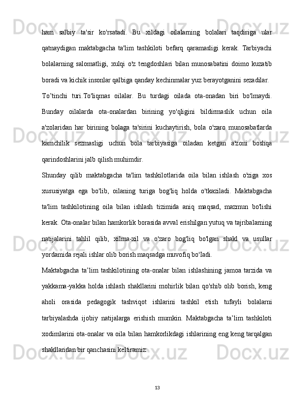 ham   salbiy   ta'sir   ko'rsatadi.   Bu   xildagi   oilalarning   bolalari   taqdiriga   ular
qatnaydigan   maktabgacha   ta'lim   tashkiloti   befarq   qaramasligi   kerak.   Tarbiyachi
bolalarning   salomatligi,   xulqi   o'z   tengdoshlari   bilan   munosabatini   doimo   kuzatib
boradi va kichik insonlar qalbiga qanday kechinmalar yuz berayotganini sezadilar.
To’tinchi   turi.To'liqmas   oilalar.   Bu   turdagi   oilada   ota-onadan   biri   bo'lmaydi.
Bunday   oilalarda   ota-onalardan   birining   yo'qligini   bildirmaslik   uchun   oila
a'zolaridan   har   birining   bolaga   ta'sirini   kuchaytirish,   bola   o'zaro   munosabatlarda
kamchilik   sezmasligi   uchun   bola   tarbiyasiga   oiladan   ketgan   a'zoni   boshqa
qarindoshlarini jalb qilish muhimdir. 
Shunday   qilib   maktabgacha   ta'lim   tashkilotlarida   oila   bilan   ishlash   o'ziga   xos
xususiyatga   ega   bo'lib,   oilaning   turiga   bog'liq   holda   o'tkaziladi.   Maktabgacha
ta'lim   tashkilotining   oila   bilan   ishlash   tizimida   aniq   maqsad,   mazmun   bo'lishi
kerak. Ota-onalar bilan hamkorlik borasida avval erishilgan yutuq va tajribalarning
natijalarini   tahlil   qilib,   xilma-xil   va   o'zaro   bog'liq   bo'lgan   shakl   va   usullar
yordamida rejali ishlar olib borish maqsadga muvofiq bo'Iadi.
Maktabgacha   ta’lim   tashkilotining   ota-onalar   bilan   ishlashining   jamoa   tarzida   va
yakkama-yakka   holda   ishlash   shakllarini   mohirlik   bilan   qo'shib   olib   borish,   keng
aholi   orasida   pedagogik   tashviqot   ishlarini   tashkil   etish   tufayli   bolalarni
tarbiyalashda   ijobiy   natijalarga   erishish   mumkin.   Maktabgacha   ta’lim   tashkiloti
xodimlarini ota-onalar va oila bilan hamkorlikdagi ishlarining eng keng tarqalgan
shakllaridan bir qanchasini keltiramiz:
13 