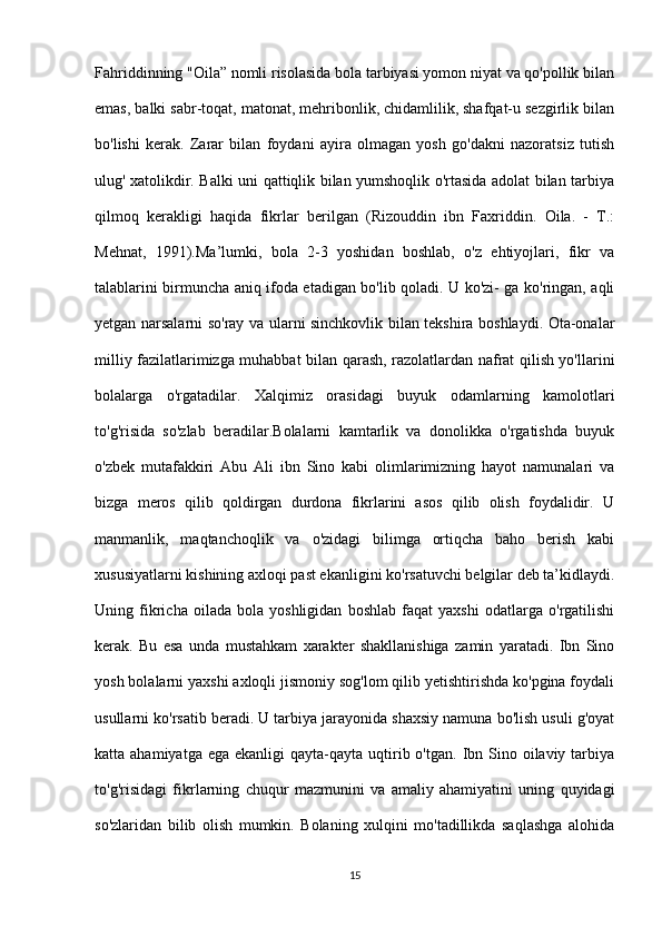 Fahriddinning "Oila” nomli risolasida bola tarbiyasi yomon niyat va qo'pollik bilan
emas, balki sabr-toqat, matonat, mehribonlik, chidamlilik, shafqat-u sezgirlik bilan
bo'lishi   kerak.   Zarar   bilan   foydani   ayira   olmagan   yosh   go'dakni   nazoratsiz   tutish
ulug' xatolikdir. Balki uni qattiqlik bilan yumshoqlik o'rtasida adolat bilan tarbiya
qilmoq   kerakligi   haqida   fikrlar   berilgan   (Rizouddin   ibn   Faxriddin.   Oila.   -   Т.:
Mehnat,   1991).Ma’lumki,   bola   2-3   yoshidan   boshlab,   o'z   ehtiyojlari,   fikr   va
talablarini birmuncha aniq ifoda etadigan bo'lib qoladi. U ko'zi- ga ko'ringan, aqli
yetgan narsalarni so'ray va ularni sinchkovlik bilan tekshira boshlaydi. Ota-onalar
milliy fazilatlarimizga muhabbat bilan qarash, razolatlardan nafrat qilish yo'llarini
bolalarga   o'rgatadilar.   Xalqimiz   orasidagi   buyuk   odamlarning   kamolotlari
to'g'risida   so'zlab   beradilar.Bolalarni   kamtarlik   va   donolikka   o'rgatishda   buyuk
o'zbek   mutafakkiri   Abu   Ali   ibn   Sino   kabi   olimlarimizning   hayot   namunalari   va
bizga   meros   qilib   qoldirgan   durdona   fikrlarini   asos   qilib   olish   foydalidir.   U
manmanlik,   maqtanchoqlik   va   o'zidagi   bilimga   ortiqcha   baho   berish   kabi
xususiyatlarni kishining axloqi past ekanligini ko'rsatuvchi belgilar deb ta’kidlaydi.
Uning   fikricha   oilada   bola   yoshligidan   boshlab   faqat   yaxshi   odatlarga   o'rgatilishi
kerak.   Bu   esa   unda   mustahkam   xarakter   shakllanishiga   zamin   yaratadi.   Ibn   Sino
yosh bolalarni yaxshi axloqli jismoniy sog'lom qilib yetishtirishda ko'pgina foydali
usullarni ko'rsatib beradi. U tarbiya jarayonida shaxsiy namuna bo'lish usuli g'oyat
katta ahamiyatga  ega  ekanligi   qayta-qayta uqtirib o'tgan.  Ibn Sino oilaviy  tarbiya
to'g'risidagi   fikrlarning   chuqur   mazmunini   va   amaliy   ahamiyatini   uning   quyidagi
so'zlaridan   bilib   olish   mumkin.   Bolaning   xulqini   mo'tadillikda   saqlashga   alohida
15 