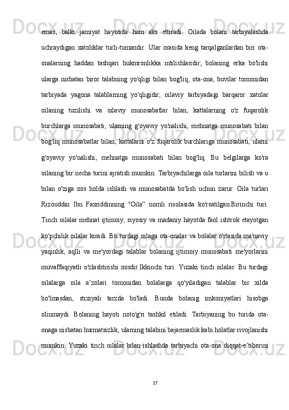 emas,   balki   jamiyat   hayotida   ham   aks   ettiradi.   Oilada   bolani   tarbiyalashda
uchraydigan   xatoliklar   turli-tumandir.   Ular   orasida   keng   tarqalganlardan   biri   ota-
onalarning   haddan   tashqari   hukmronlikka   intilishlaridir;   bolaning   erka   bo'lishi
ularga   nisbatan   biror   talabning   yo'qligi   bilan   bog'liq;   ota-ona,   buvilar   tomonidan
tarbiyada   yagona   talablarning   yo'qligidir;   oilaviy   tarbiyadagi   barqaror   xatolar
oilaning   tuzilishi   va   oilaviy   munosabatlar   bilan,   kattalarning   o'z   fuqarolik
burchlarga   munosabati,   ularning   g'oyaviy   yo'nalishi,   mehnatga   munosabati   bilan
bog'liq munosabatlar  bilan, kattalarni o'z fuqarolik burchlariga munosabati, ularni
g'oyaviy   yo'nalishi,   mehnatga   munosabati   bilan   bog'liq.   Bu   belgilarga   ko'ra
oilaning bir necha turini ajratish mumkin. Tarbiyachilarga oila turlarini bilish va u
bilan   o'ziga   xos   holda   ishlash   va   munosabatda   bo'lish   uchun   zarur.   Oila   turlari
Rizouddin   Ibn   Faxriddinning   "Oila”   nomli   risolasida   ko'rsatilgan.Birinchi   turi.
Tinch  oilalar  mehnat   ijtimoiy,  siyosiy  va  madaniy hayotda  faol  ishtrok  etayotgan
ko'pchilik oilalar kiradi. Bu turdagi oilaga ota-onalar va bolalar o'rtasida ma'naviy
yaqinlik,   aqlli   va   me'yordagi   talablar   bolaning   ijtimoiy   munosabati   me'yorlarini
muvaffaqiyatli   o'zlashtirishi   xosdir.Ikkinchi   turi.   Yuzaki   tinch   oilalar.   Bu   turdagi
oilalarga   oila   a’zolari   tomonidan   bolalarga   qo'yiladigan   talablar   bir   xilda
bo'lmasdan,   stixiyali   tarzda   bo'ladi.   Bunda   bolanig   imkoniyatlari   hisobga
olinmaydi.   Bolaning   hayoti   noto'g'ri   tashkil   etiladi.   Tarbiyaning   bu   turida   ota-
onaga nisbatan hurmatsizlik, ularning talabini bajarmaslik kabi holatlar rivojlanishi
mumkin.   Yuzaki   tinch   oilalar   bilan   ishlashda   tarbiyachi   ota-ona   diqqat-e’tiborini
17 