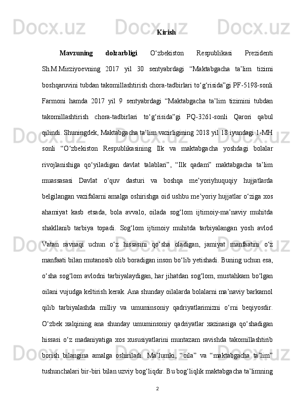 Kirish
Mavzuning   dolzarbligi   O‘zbekiston   Respublikasi   Prezidenti
Sh.M.Mirziyoevning   2017   yil   30   sentyabrdagi   “Maktabgacha   ta’lim   tizimi
boshqaruvini tubdan takomillashtirish chora-tadbirlari to‘g‘risida”gi PF-5198-sonli
Farmoni   hamda   2017   yil   9   sentyabrdagi   “Maktabgacha   ta’lim   tizimini   tubdan
takomillashtirish   chora-tadbirlari   to‘g‘risida”gi   PQ-3261-sonli   Qarori   qabul
qilindi. Shuningdek, Maktabgacha ta’lim vazirligining 2018 yil 18 iyundagi 1-MH
sonli   “O‘zbekiston   Respublikasining   Ilk   va   maktabgacha   yoshdagi   bolalar
rivojlanishiga   qo‘yiladigan   davlat   talablari”,   “Ilk   qadam”   maktabgacha   ta’lim
muassasasi   Davlat   o‘quv   dasturi   va   boshqa   me’yoriyhuquqiy   hujjatlarda
belgilangan vazifalarni amalga oshirishga oid ushbu me’yoriy hujjatlar o‘ziga xos
ahamiyat   kasb   etsada,   bola   avvalo,   oilada   sog‘lom   ijtimoiy-ma’naviy   muhitda
shakllanib   tarbiya   topadi.   Sog‘lom   ijtimoiy   muhitda   tarbiyalangan   yosh   avlod
Vatan   ravnaqi   uchun   o‘z   hissasini   qo‘sha   oladigan,   jamiyat   manfaatini   o‘z
manfaati bilan mutanosib olib boradigan inson bo‘lib yetishadi. Buning uchun esa,
o‘sha  sog‘lom  avlodni  tarbiyalaydigan, har  jihatdan  sog‘lom, mustahkam  bo‘lgan
oilani vujudga keltirish kerak. Ana shunday oilalarda bolalarni ma’naviy barkamol
qilib   tarbiyalashda   milliy   va   umuminsoniy   qadriyatlarimizni   o‘rni   beqiyosdir.
O‘zbek   xalqining   ana   shunday   umuminsoniy   qadriyatlar   xazinasiga   qo‘shadigan
hissasi   o‘z   madaniyatiga   xos   xususiyatlarini   muntazam   ravishda   takomillashtirib
borish   bilangina   amalga   oshiriladi.   Ma’lumki,   “oila”   va   “maktabgacha   ta’lim”
tushunchalari bir-biri bilan uzviy bog‘liqdir. Bu bog‘liqlik maktabgacha ta’limning
2 