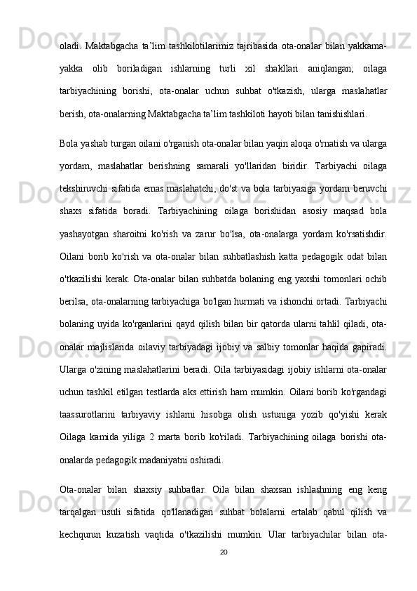 oladi.   Maktabgacha   ta’lim   tashkilotilarimiz   tajribasida   ota-onalar   bilan   yakkama-
yakka   olib   boriladigan   ishlarning   turli   xil   shakllari   aniqlangan;   oilaga
tarbiyachining   borishi,   ota-onalar   uchun   suhbat   o'tkazish,   ularga   maslahatlar
berish, ota-onalarning Maktabgacha ta’lim tashkiloti hayoti bilan tanishishlari.
Bola yashab turgan oilani o'rganish ota-onalar bilan yaqin aloqa o'rnatish va ularga
yordam,   maslahatlar   berishning   samarali   yo'llaridan   biridir.   Tarbiyachi   oilaga
tekshiruvchi sifatida emas maslahatchi, do'st va bola tarbiyasiga yordam beruvchi
shaxs   sifatida   boradi.   Tarbiyachining   oilaga   borishidan   asosiy   maqsad   bola
yashayotgan   sharoitni   ko'rish   va   zarur   bo'lsa,   ota-onalarga   yordam   ko'rsatishdir.
Oilani   borib   ko'rish   va   ota-onalar   bilan   suhbatlashish   katta   pedagogik   odat   bilan
o'tkazilishi  kerak. Ota-onalar bilan suhbatda bolaning eng yaxshi  tomonlari ochib
berilsa, ota-onalarning tarbiyachiga bo'lgan hurmati va ishonchi ortadi. Tarbiyachi
bolaning uyida ko'rganlarini  qayd  qilish  bilan bir  qatorda ularni  tahlil  qiladi, ota-
onalar   majlislarida   oilaviy   tarbiyadagi   ijobiy   va   salbiy   tomonlar   haqida   gapiradi.
Ularga o'zining maslahatlarini  beradi. Oila tarbiyasidagi  ijobiy ishlarni  ota-onalar
uchun tashkil  etilgan testlarda aks ettirish ham  mumkin. Oilani  borib ko'rgandagi
taassurotlarini   tarbiyaviy   ishlarni   hisobga   olish   ustuniga   yozib   qo'yishi   kerak
Oilaga   kamida   yiliga   2   marta   borib   ko'riladi.   Tarbiyachining   oilaga   borishi   ota-
onalarda pedagogik madaniyatni oshiradi.
Ota-onalar   bilan   shaxsiy   suhbatlar.   Oila   bilan   shaxsan   ishlashning   eng   keng
tarqalgan   usuli   sifatida   qo'llanadigan   suhbat   bolalarni   ertalab   qabul   qilish   va
kechqurun   kuzatish   vaqtida   o'tkazilishi   mumkin.   Ular   tarbiyachilar   bilan   ota-
20 