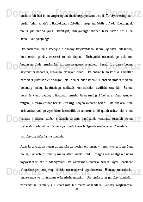 onalarni bir-biri bilan yaqinroq tanishishlariga yordam beradi. Tarbiyachining ota-
onalar   bilan   ertalab   o'tkazadigan   suhbatlari   qisqa   muddatli   bo'ladi,   shuningdek
uning   yaqinlarida   yaxshi   kaiyfiyat,   tarbiyachiga   ishonch   hissi   paydo   bo'lishida
katta .iliamiyatga ega.
Ota-onalardan   bola   kechqurun   qanday   kayfiyatdabo'lganini,   qanday   uxlaganini,
bola   o'zini   qanday   sezishni   so'rash   foydali.   Tarbiyachi   ota-onalarga   bolalarni
bugun   guruhda   nimalar   kutishi   haqida   qisqacha   axborot   beradi.   Bu   narsa   bolani
kayfiyatini   ko'taradi,   ota-onani   xotirjam   qiladi.   Ota-onalar   bilan   kechki   suhbatlar
ham vaqt jihatidan cheklangan, ota- onalar bilan kechki suhbat  vaqtida tarbiyachi
bolaning   tashqi   ko'rinishiga   taalluqli   kamchiliklar   aytilishi   mumkin.   Bolani
guruhda   kunni   qanday   o'tkazgani,   nimalar   bilan   mashg'ul   bo'lgani,   o'zini   qanday
tutgani,   nimaga   e'tibor   berish   kerakligi   haqida   axborot   beradi.   Ota-onalarni   bola
tarbiyasida   yo'l   qo'ygan   biror   kamchilik   va   xatosini   tahlil   qilish   uchun   ular   bilan
yanada   mufassal   suhbat   o'tkazish   zarurati   tug'ilganda   vaziyatni   tuzatish   uchun
malakali maslahat hamda tavsiya berish kerak bo'lganda maslahatlar o'tkaziladi.
Guruhiy maslahatlar va majlislar
Agar tarbiyachiga aynan bir masala bir nechta ota-onani < liziqtirayotgani ma’lum
bo'lsa, ular uchun umumiy maslahatlar I ashkil etadi. Pedagog maslahatga oldindan
tayyorlanadi:   zarur   .adabiyotlarni   va   ko'rsatmali   materiallarni   tanlaydi.   Maslahat
o'tkaziladigan   aniq   vaqt   haqida   ota-onalarini   ogohlantiradi.   Hunday   maslahatlar
onda-sonda   va   muntazam   o'tkazilishi   mumkin.   Ota-onalarning   guruhiy   majlislari
zaruriyatiga   qarab   у   i   I   choragida   bir   marta   o'tkaziladi.   Bunday   majlislardan
21 
