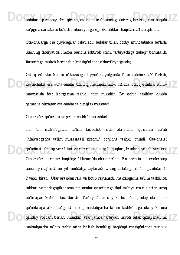 bolalarni jismoniy chiniqtirish, ovqatlantirish, mashg'ulotning borishi, sayr haqida
ko'pgina narsalarni ko'rish imkoniyatiga ega ekanliklari haqida ma'lum qilinadi.
Ota-onalarga   esa   quyidagilar   eslatiladi:   bolalar   bilan   oddiy   munosabatda   bo'lish,
ularning   faoliyatida   imkon   boricha   ishtirok   etish,   tarbiyachiga   xalaqit   bermaslik,
farzandiga tanbeh bermaslik (mashg'ulotlar o'tkazilayotganda).
Ochiq   eshiklar   kunini   o'tkazishga   tayyorlanayotganda   fotosuratchini   taklif   etish,
keyinchalik   esa   «Ota-onalar   bizning   mehmonimiz»,   «Bizda   ochiq   eshiklar   kuni»
mavzusida   foto   ko'rgazma   tashkil   etish   mumkin.   Bu   ochiq   eshiklar   kunida
qatnasha olmagan ota-onalarda qiziqish uyg'otadi.
Ota-onalar qo'mitasi va jamoachilik bilan ishlash
Har   bir   maktabgacha   ta’lim   tashkiloti   sida   ota-onalar   qo'mitasi   bo'lib
"Maktabgacha   ta'lim   muassasasi   nizomi"   bo'yicha   tashkil   etiladi.   Ota-onalar
qo'mitasi ishning vazifalari va mazmuni  uning huquqlari, hisoboti va ish yuritishi
Ota-onalar qo'mitasi haqidagi "Nizom"da aks ettiriladi. Bu qo'mita ota-onalarning
umumiy majlisida bir yil muddatga saylanadi. Uning tarkibiga har bir guruhdan 1-
2 vakil kiradi. Ular orasidan rais va kotib saylanadi. maktabgacha ta’lim tashkiloti
rahbari va pedagogik jamoa ota-onalar qo'mitasiga faol tarbiya masalalarida uzoq
bo'lmagan   kishilar   tarafdoridir.   Tarbiyachilar   u   yoki   bu   oila   qanday   ota-onalar
qo'mitasiga   a’zo   bo'lganda   so'ng   maktabgacha   ta’lim   tashkilotiga   ota   yoki   ona
qanday   yordam   berishi   mumkin,   ular   jamoa   tarbiyasi   hayoti   bilan   qiziqishadimi,
maktabgacha   ta’lim   tashkilotida   bo'lish   kerakligi   haqidagi   mashg'ulotlar   tartibini
23 