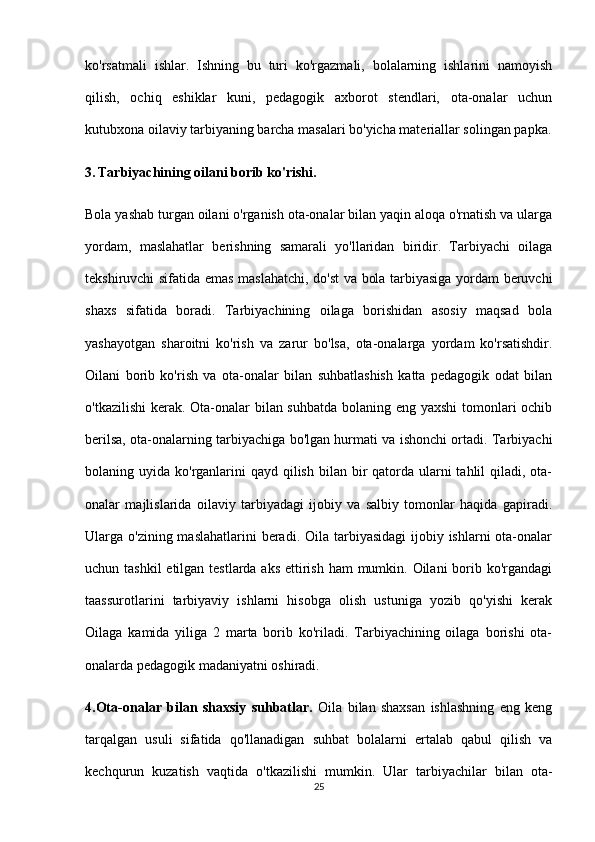 ko'rsatmali   ishlar.   Ishning   bu   turi   ko'rgazmali,   bolalarning   ishlarini   namoyish
qilish,   ochiq   eshiklar   kuni,   pedagogik   axborot   stendlari,   ota-onalar   uchun
kutubxona oilaviy tarbiyaning barcha masalari bo'yicha materiallar solingan papka.
3.   Tarbiyachining oilani borib ko'rishi.
Bola yashab turgan oilani o'rganish ota-onalar bilan yaqin aloqa o'rnatish va ularga
yordam,   maslahatlar   berishning   samarali   yo'llaridan   biridir.   Tarbiyachi   oilaga
tekshiruvchi sifatida emas maslahatchi, do'st va bola tarbiyasiga yordam beruvchi
shaxs   sifatida   boradi.   Tarbiyachining   oilaga   borishidan   asosiy   maqsad   bola
yashayotgan   sharoitni   ko'rish   va   zarur   bo'lsa,   ota-onalarga   yordam   ko'rsatishdir.
Oilani   borib   ko'rish   va   ota-onalar   bilan   suhbatlashish   katta   pedagogik   odat   bilan
o'tkazilishi  kerak. Ota-onalar bilan suhbatda bolaning eng yaxshi  tomonlari ochib
berilsa, ota-onalarning tarbiyachiga bo'lgan hurmati va ishonchi ortadi. Tarbiyachi
bolaning uyida ko'rganlarini  qayd  qilish  bilan bir  qatorda ularni  tahlil  qiladi, ota-
onalar   majlislarida   oilaviy   tarbiyadagi   ijobiy   va   salbiy   tomonlar   haqida   gapiradi.
Ularga o'zining maslahatlarini  beradi. Oila tarbiyasidagi  ijobiy ishlarni  ota-onalar
uchun tashkil  etilgan testlarda aks ettirish ham  mumkin. Oilani  borib ko'rgandagi
taassurotlarini   tarbiyaviy   ishlarni   hisobga   olish   ustuniga   yozib   qo'yishi   kerak
Oilaga   kamida   yiliga   2   marta   borib   ko'riladi.   Tarbiyachining   oilaga   borishi   ota-
onalarda pedagogik madaniyatni oshiradi.
4.Ota-onalar   bilan   shaxsiy   suhbatlar.   Oila   bilan   shaxsan   ishlashning   eng   keng
tarqalgan   usuli   sifatida   qo'llanadigan   suhbat   bolalarni   ertalab   qabul   qilish   va
kechqurun   kuzatish   vaqtida   o'tkazilishi   mumkin.   Ular   tarbiyachilar   bilan   ota-
25 