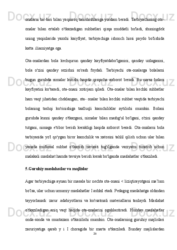 onalarni bir-biri bilan yaqinroq tanishishlariga yordam beradi. Tarbiyachining ota-
onalar   bilan   ertalab   o'tkazadigan   suhbatlari   qisqa   muddatli   bo'ladi,   shuningdek
uning   yaqinlarida   yaxshi   kaiyfiyat,   tarbiyachiga   ishonch   hissi   paydo   bo'lishida
katta .iliamiyatga ega.
Ota-onalardan   bola   kechqurun   qanday   kayfiyatdabo'lganini,   qanday   uxlaganini,
bola   o'zini   qanday   sezishni   so'rash   foydali.   Tarbiyachi   ota-onalarga   bolalarni
bugun   guruhda   nimalar   kutishi   haqida   qisqacha   axborot   beradi.   Bu   narsa   bolani
kayfiyatini   ko'taradi,   ota-onani   xotirjam   qiladi.   Ota-onalar   bilan   kechki   suhbatlar
ham vaqt jihatidan cheklangan, ota- onalar bilan kechki suhbat  vaqtida tarbiyachi
bolaning   tashqi   ko'rinishiga   taalluqli   kamchiliklar   aytilishi   mumkin.   Bolani
guruhda   kunni   qanday   o'tkazgani,   nimalar   bilan   mashg'ul   bo'lgani,   o'zini   qanday
tutgani,   nimaga   e'tibor   berish   kerakligi   haqida   axborot   beradi.   Ota-onalarni   bola
tarbiyasida   yo'l   qo'ygan   biror   kamchilik   va   xatosini   tahlil   qilish   uchun   ular   bilan
yanada   mufassal   suhbat   o'tkazish   zarurati   tug'ilganda   vaziyatni   tuzatish   uchun
malakali maslahat hamda tavsiya berish kerak bo'lganda maslahatlar o'tkaziladi.
5.Guruhiy maslahatlar va majlislar
Agar tarbiyachiga aynan bir masala bir nechta ota-onani < liziqtirayotgani ma’lum
bo'lsa, ular uchun umumiy maslahatlar I ashkil etadi. Pedagog maslahatga oldindan
tayyorlanadi:   zarur   .adabiyotlarni   va   ko'rsatmali   materiallarni   tanlaydi.   Maslahat
o'tkaziladigan   aniq   vaqt   haqida   ota-onalarini   ogohlantiradi.   Hunday   maslahatlar
onda-sonda   va   muntazam   o'tkazilishi   mumkin.   Ota-onalarning   guruhiy   majlislari
zaruriyatiga   qarab   у   i   I   choragida   bir   marta   o'tkaziladi.   Bunday   majlislardan
26 