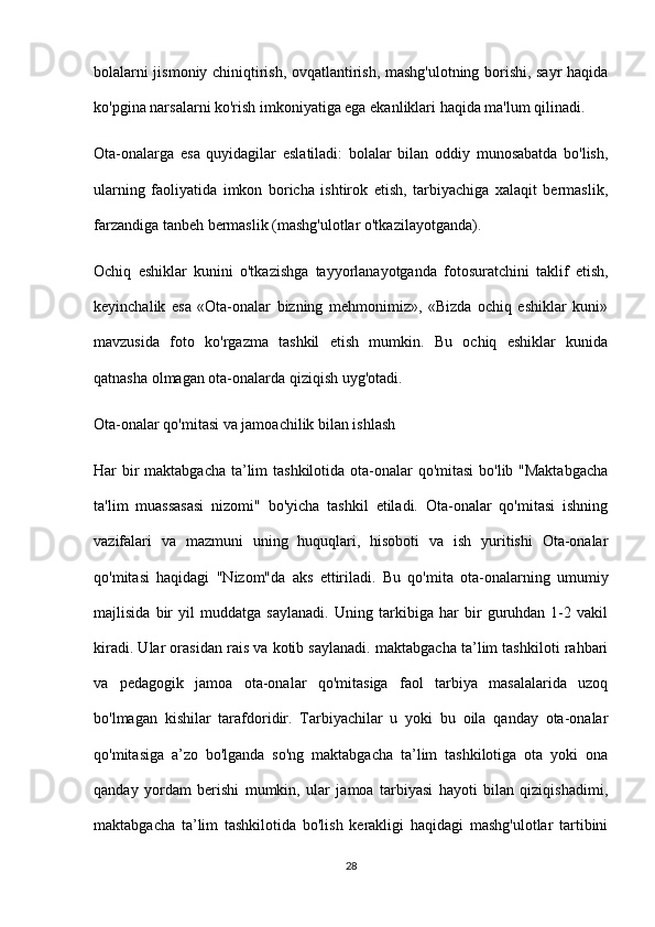 bolalarni jismoniy chiniqtirish, ovqatlantirish, mashg'ulotning borishi, sayr haqida
ko'pgina narsalarni ko'rish imkoniyatiga ega ekanliklari haqida ma'lum qilinadi.
Ota-onalarga   esa   quyidagilar   eslatiladi:   bolalar   bilan   oddiy   munosabatda   bo'lish,
ularning   faoliyatida   imkon   boricha   ishtirok   etish,   tarbiyachiga   xalaqit   bermaslik,
farzandiga tanbeh bermaslik (mashg'ulotlar o'tkazilayotganda).
Ochiq   eshiklar   kunini   o'tkazishga   tayyorlanayotganda   fotosuratchini   taklif   etish,
keyinchalik   esa   «Ota-onalar   bizning   mehmonimiz»,   «Bizda   ochiq   eshiklar   kuni»
mavzusida   foto   ko'rgazma   tashkil   etish   mumkin.   Bu   ochiq   eshiklar   kunida
qatnasha olmagan ota-onalarda qiziqish uyg'otadi.
Ota-onalar qo'mitasi va jamoachilik bilan ishlash
Har bir  maktabgacha ta’lim  tashkilotida ota-onalar  qo'mitasi  bo'lib "Maktabgacha
ta'lim   muassasasi   nizomi"   bo'yicha   tashkil   etiladi.   Ota-onalar   qo'mitasi   ishning
vazifalari   va   mazmuni   uning   huquqlari,   hisoboti   va   ish   yuritishi   Ota-onalar
qo'mitasi   haqidagi   "Nizom"da   aks   ettiriladi.   Bu   qo'mita   ota-onalarning   umumiy
majlisida   bir   yil   muddatga   saylanadi.   Uning   tarkibiga   har   bir   guruhdan   1-2   vakil
kiradi. Ular orasidan rais va kotib saylanadi. maktabgacha ta’lim tashkiloti rahbari
va   pedagogik   jamoa   ota-onalar   qo'mitasiga   faol   tarbiya   masalalarida   uzoq
bo'lmagan   kishilar   tarafdoridir.   Tarbiyachilar   u   yoki   bu   oila   qanday   ota-onalar
qo'mitasiga   a’zo   bo'lganda   so'ng   maktabgacha   ta’lim   tashkilotiga   ota   yoki   ona
qanday   yordam   berishi   mumkin,   ular   jamoa   tarbiyasi   hayoti   bilan   qiziqishadimi,
maktabgacha   ta’lim   tashkilotida   bo'lish   kerakligi   haqidagi   mashg'ulotlar   tartibini
28 