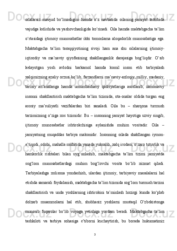 oilalarsiz   mavjud   bo‘lmasligini   hamda   o‘z   navbatida   oilaning   jamiyat   tarkibida
vajudga kelishida va yashovchanligida ko‘rinadi. Oila hamda maktabgacha ta’lim
o‘rtasidagi   ijtimoiy   munosabatlar   ikki   tomonlama   aloqadorlik   munosabatiga   ega.
Maktabgacha   ta’lim   taraqqiyotining   rivoji   ham   ana   shu   oilalarning   ijtimoiy-
iqtisodiy   va   ma’naviy   qiyofasining   shakllanganlik   darajasiga   bog‘liqdir.   O‘sib
kelayotgan   yosh   avlodni   barkamol   hamda   komil   inson   etib   tarbiyalash
xalqimizning azaliy orzusi bo‘lib, farzandlarni ma’naviy-axloqiy, milliy, madaniy,
tarixiy   an’analariga   hamda   umumbashariy   qadriyatlariga   asoslanib,   zamonaviy
insonni   shakllantirish   maktabgacha   ta’lim   tizimida,   ota-onalar   oldida   turgan   eng
asosiy   ma’suliyatli   vazifalardan   biri   sanaladi.   Oila   bu   –   sharqona   turmush
tarzimizning   o‘ziga   xos   tizimidir.   Bu   –   insonning   jamiyat   hayotiga   uzviy   singib,
ijtimoiy   munosabatlar   ishtirokchisiga   aylanishda   muhim   vositadir.   Oila   –
jamiyatning   muqaddas   tarbiya   makonidir.   Insonning   oilada   shakllangan   iymon-
e’tiqodi, odobi, mahalla muhitida yanada yuksalib, xalq irodasi, o‘zaro totuvlik va
hamkorlik   rishtalari   bilan   uyg‘unlashib,   maktabgacha   ta’lim   tizimi   jamiyatda
sog‘lom   munosabatlardagi   muhim   bog‘lovchi   vosita   bo‘lib   xizmat   qiladi.
Tarbiyalashga   xolisona   yondashish,   ulardan   ijtimoiy,   tarbiyaviy   masalalarni   hal
etishda samarali foydalanish, maktabgacha ta’lim tizimida sog‘lom turmush tarzini
shakllantirish   va   unda   yoshlarning   ishtirokini   ta’minlash   hozirgi   kunda   ko‘plab
dolzarb   muammolarni   hal   etib,   shubhasiz   yoshlarni   mustaqil   O‘zbekistonga
munosib   fuqarolar   bo‘lib   voyaga   yetishiga   yordam   beradi.   Maktabgacha   ta’lim
tashkiloti   va   tarbiya   sohasiga   e’tiborni   kuchaytirish,   bu   borada   hukumatimiz
3 
