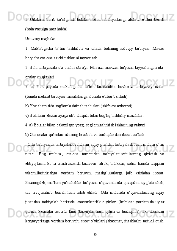 2.   Oilalarni   borib   ko'rilganda   bolalar   mehnat   faoliyatlariga   alohida   e'tibor   berish
(bola yoshiga mos holda).
Umumiy majlislar
1.   Maktabgacha   ta’lim   tashkiloti   va   oilada   bolaning   axloqiy   tarbiyasi.   Mavzu
bo'yicha ota-onalar chiqishlarini tayyorlash.
2. Bola tarbiyasida ota-onalar obro'yi. Ma'ruza mavzusi bo'yicha tayyorlangan ota-
onalar chiqishlari.
3.   a)   Yoz   paytida   maktabgacha   ta’lim   tashkilotini   hovlisida   tarbiyaviy   ishlar
(bunda mehnat tarbiyasi masalalariga alohida e'tibor beriladi).
b) Yoz sharoitida sog'lomlashtirish tadbirlari (shifokor axboroti).
v) Bolalarni ekskursiyaga olib chiqish bilan bog'liq tashkiliy masalalar.
4. a) Bolalar bilan o'tkazilgan yozgi sog'lomlashtirish ishlarining yakuni.
b) Ota-onalar qo'mitasi ishining hisoboti va boshqalardan iborat bo’ladi.
. Oila tarbiyasida tarbiyalanuvchilarni aqliy jihatdan tarbiyalash ham muhim o‘rin
tutadi.   Eng   muhimi,   ota-ona   tomonidan   tarbiyalanuvchilarning   qiziqish   va
ehtiyojlarini   ko‘ra   bilish   asosida   tasavvur,   idrok,   tafakkur,   xotira   hamda   diqqatni
takomillashtirishga   yordam   beruvchi   mashg‘ulotlarga   jalb   etishdan   iborat.
Shuningdek, ma’lum yo‘nalishlar bo‘yicha o‘quvchilarda qiziqishni uyg‘ota olish,
uni   rivojlantirib   borish   ham   talab   etiladi.   Oila   muhitida   o‘quvchilarning   aqliy
jihatidan   tarbiyalab   borishda   konstruktorlik   o‘yinlari   (kubiklar   yordamida   uylar
qurish,   kesmalar   asosida   fano   (tasvir)lar   hosil   qilish   va   boshqalar),   fikr   doirasini
kengaytirishga yordam beruvchi sport o‘yinlari (shaxmat, shashka)ni tashkil etish,
30 