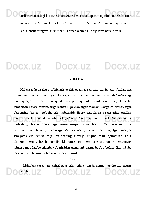 turli mavzulardagi krossvord, chaynvord va rebus topishmoqlarini hal qilish, teatr,
muzey   va   ko‘rgazmalarga   tashrif   buyurish,   ilm-fan,   texnika,   texnologiya   rivojiga
oid suhbatlarning uyushtirilishi bu borada o‘zining ijobiy samarasini beradi.
XULOSA
Xulosa   sifatida   shuni   ta’kidlash   joizki,   oiladagi   sog‘lom   muhit,   oila   a’zolarining
psixologik   jihatdan   o‘zaro   yaqinliklari,   ehtiyoj,   qiziqish   va   hayotiy   yondashuvlaridagi
umumiylik,   bir   -   birlarini   har   qanday   vaziyatda   qo‘llab-quvvatlay   olishlari,   ota-onalar
tomonidan barcha farzandlariga nisbatan qo‘yilayotgan talablar, ularga ko‘rsatilayotgan
e’tiborning   bir   xil   bo‘lishi   oila   tarbiyasida   ijobiy   natijalarga   erishishning   omillari
sanaladi.   Bolaga   oilada   yaxshi   tarbiya   berish   bola   hayotining   dastlabki   davrlaridan
boshlaboq,   ota-ona   oldida   turgan   asosiy   maqsad   va   vazifalardir.   Ya'ni   ota-ona   uchun
ham   qarz,   ham   farzdir,   oila   bolaga   ta'sir   ko'rsatadi,   uni   atrofidagi   hayotga   moslaydi.
Jamiyatda   esa   tarbiya   faqat   ota-onaning   shaxsiy   ishigina   bo'lib   qolmasdan,   balki
ularning   ijtimoiy   burchi   hamdir.   Ma’lumki   shaxsning   qadriyati   uning   jamiyatdagi
tutgan o'rni bilan belgilanib, ko'p jihatdan uning tarbiyasiga bog'liq bo'ladi. Shu sababli
ota-ona o'z bolalarining tarbiyachisi hisoblanadi. 
Takliflar
1.Maktabgacha   ta’lim   tashkilotilar   bilan   oila   o’rtasida   doimiy   hamkorlik   ishlarni
olib borish.
31 