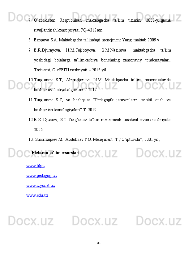 7. O’zbekiston   Respublikasi   maktabgacha   ta’lim   tizimini   2030-yilgacha
rivojlantirish konsepsiyasi PQ-4312son
8. Ezopova S.A. Maktabgacha ta'limdagi menejment Yangi maktab 2009 y
9. B.R.Djurayeva,   H.M.Tojiboyeva,   G.M.Nazirova   .maktabgacha   ta’lim
yoshidagi   bolalarga   ta’lim-tarbiya   berishning   zamonaviy   tendensiyalari.
Toshkent, O‘zPFITI nashriyoti – 2015 yil 
10. Turg’unov   S.T,   Ahmadjonova   N.M   Maktabgacha   ta’lim   muassasalarida
boshqaruv faoliyat algoritmi T.2017
11. Turg’unov   S.T,   va   boshqalar   “Pedagogik   jarayonlarni   tashkil   etish   va
boshqarish texnologiyalari” T. 2019
12. R.X   Djuraev,   S.T   Turg’unov   ta’lim   menejmenti   toshkent   «voris-nashriyot»
2006
13.  Sharifxujaev M., Abdullaev YO. Menejment.  T.," O’q ituvchi”, 2001 yil,
Elektron ta’lim resurslari:
www    .   tdpu   
www    .   pedagog    .   uz     
www    .   ziyonet    .   uz      
www    .   edu    .   uz   
33 