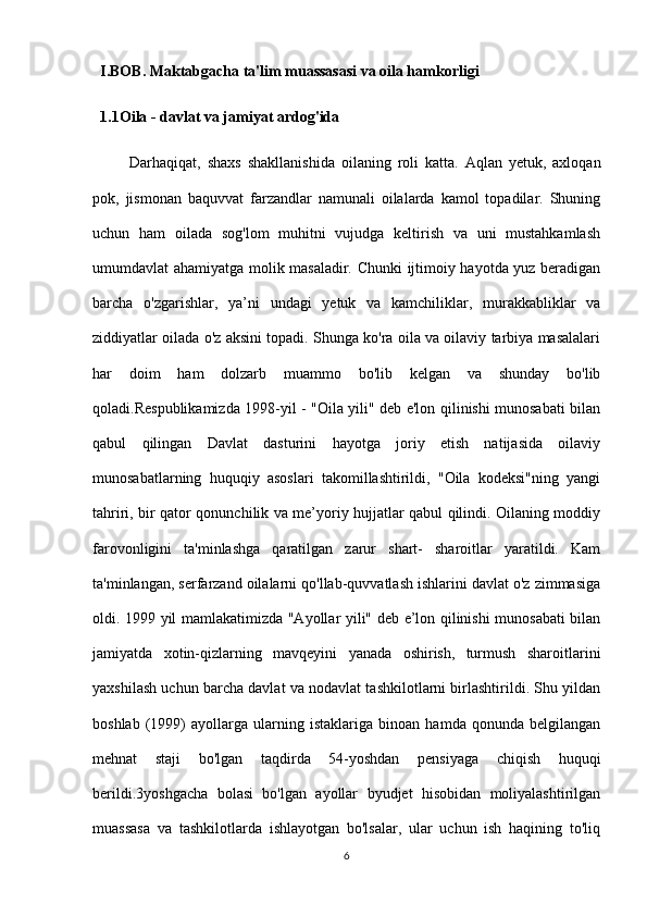 I.BOB. Maktabgacha ta'lim muassasasi va oila hamkorligi
1.1Oila - davlat va jamiyat ardog'ida 
Darhaqiqat,   shaxs   shakllanishida   oilaning   roli   katta.   Aqlan   yetuk,   axloqan
pok,   jismonan   baquvvat   farzandlar   namunali   oilalarda   kamol   topadilar.   Shuning
uchun   ham   oilada   sog'lom   muhitni   vujudga   keltirish   va   uni   mustahkamlash
umumdavlat ahamiyatga molik masaladir. Chunki ijtimoiy hayotda yuz beradigan
barcha   o'zgarishlar,   ya’ni   undagi   yetuk   va   kamchiliklar,   murakkabliklar   va
ziddiyatlar oilada o'z aksini topadi. Shunga ko'ra oila va oilaviy tarbiya masalalari
har   doim   ham   dolzarb   muammo   bo'lib   kelgan   va   shunday   bo'lib
qoladi.Respublikamizda 1998-yil - "Oila yili" deb e'lon qilinishi munosabati bilan
qabul   qilingan   Davlat   dasturini   hayotga   joriy   etish   natijasida   oilaviy
munosabatlarning   huquqiy   asoslari   takomillashtirildi,   "Oila   kodeksi"ning   yangi
tahriri, bir qator qonunchilik va me’yoriy hujjatlar qabul qilindi. Oilaning moddiy
farovonligini   ta'minlashga   qaratilgan   zarur   shart-   sharoitlar   yaratildi.   Kam
ta'minlangan, serfarzand oilalarni qo'llab-quvvatlash ishlarini davlat o'z zimmasiga
oldi. 1999 yil mamlakatimizda "Ayollar yili" deb e’lon qilinishi munosabati bilan
jamiyatda   xotin-qizlarning   mavqeyini   yanada   oshirish,   turmush   sharoitlarini
yaxshilash uchun barcha davlat va nodavlat tashkilotlarni birlashtirildi. Shu yildan
boshlab   (1999)   ayollarga   ularning   istaklariga   binoan   hamda   qonunda   belgilangan
mehnat   staji   bo'lgan   taqdirda   54-yoshdan   pensiyaga   chiqish   huquqi
berildi.3yoshgacha   bolasi   bo'lgan   ayollar   byudjet   hisobidan   moliyalashtirilgan
muassasa   va   tashkilotlarda   ishlayotgan   bo'lsalar,   ular   uchun   ish   haqining   to'liq
6 