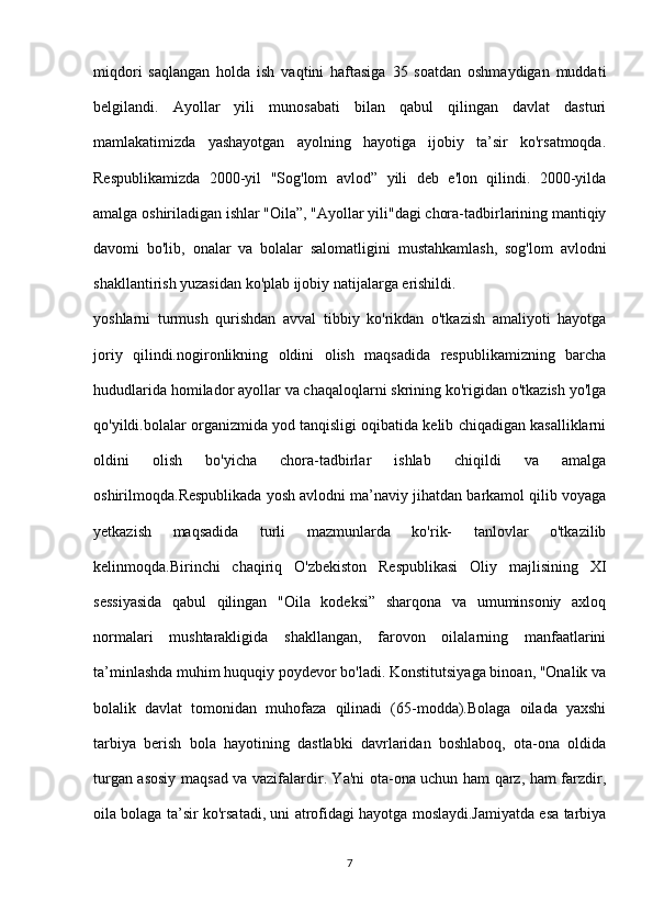 miqdori   saqlangan   holda   ish   vaqtini   haftasiga   35   soatdan   oshmaydigan   muddati
belgilandi.   Ayollar   yili   munosabati   bilan   qabul   qilingan   davlat   dasturi
mamlakatimizda   yashayotgan   ayolning   hayotiga   ijobiy   ta’sir   ko'rsatmoqda.
Respublikamizda   2000-yil   "Sog'lom   avlod”   yili   deb   e'lon   qilindi.   2000-yilda
amalga oshiriladigan ishlar "Oila”, "Ayollar yili"dagi chora-tadbirlarining mantiqiy
davomi   bo'lib,   onalar   va   bolalar   salomatligini   mustahkamlash,   sog'lom   avlodni
shakllantirish yuzasidan ko'plab ijobiy natijalarga erishildi.
yoshlarni   turmush   qurishdan   avval   tibbiy   ko'rikdan   o'tkazish   amaliyoti   hayotga
joriy   qilindi.nogironlikning   oldini   olish   maqsadida   respublikamizning   barcha
hududlarida homilador ayollar va chaqaloqlarni skrining ko'rigidan o'tkazish yo'lga
qo'yildi.bolalar organizmida yod tanqisligi oqibatida kelib chiqadigan kasalliklarni
oldini   olish   bo'yicha   chora-tadbirlar   ishlab   chiqildi   va   amalga
oshirilmoqda.Respublikada yosh avlodni ma’naviy jihatdan barkamol qilib voyaga
yetkazish   maqsadida   turli   mazmunlarda   ko'rik-   tanlovlar   o'tkazilib
kelinmoqda.Birinchi   chaqiriq   O'zbekiston   Respublikasi   Oliy   majlisining   XI
sessiyasida   qabul   qilingan   "Oila   kodeksi”   sharqona   va   umuminsoniy   axloq
normalari   mushtarakligida   shakllangan,   farovon   oilalarning   manfaatlarini
ta’minlashda muhim huquqiy poydevor bo'ladi. Konstitutsiyaga binoan, "Onalik va
bolalik   davlat   tomonidan   muhofaza   qilinadi   (65-modda).Bolaga   oilada   yaxshi
tarbiya   berish   bola   hayotining   dastlabki   davrlaridan   boshlaboq,   ota-ona   oldida
turgan asosiy maqsad va vazifalardir. Ya'ni ota-ona uchun ham qarz, ham farzdir,
oila bolaga ta’sir ko'rsatadi, uni atrofidagi hayotga moslaydi.Jamiyatda esa tarbiya
7 