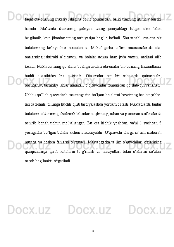 faqat ota-onaning shaxsiy ishigina bo'lib qolmasdan, balki ularning ijtimoiy burchi
hamdir.   Ma'lumki   shaxsning   qadriyati   uning   jamiyatdagi   tutgan   o'rni   bilan
belgilanib, ko'p jihatdan uning tarbiyasiga bog'liq bo'ladi. Shu sababli ota-ona o'z
bolalarining   tarbiyachisi   hisoblanadi.   Maktabgacha   ta’lim   muassasalarida   ota-
onalarning   ishtiroki   o‘qituvchi   va   bolalar   uchun   ham   juda   yaxshi   natijani   olib
keladi. Maktablarning qo‘shma boshqaruvidan ota-onalar bir-birining farzandlarini
huddi   o‘zinikiday   his   qilishadi.   Ota-onalar   har   bir   sohalarda   qatnashishi,
boshqaruv, tashkiliy ishlar malakali o‘qituvchilar tomonidan qo‘llab-quvvatlanadi.
Ushbu qo‘llab quvvatlash maktabgacha bo‘lgan bolalarni hayotning har bir jabha-
larida zehnli, bilimga kuchli qilib tarbiyalashda yordam beradi. Maktablarda fanlar
bolalarni o‘zlarining akademik bilimlarini ijtimoiy, ruhan va jismonan sinfonalarda
oshirib   borish   uchun   mo'ljallangan.   Bu   esa   kichik   yoshdan,   ya'ni   1   yoshdan   5
yoshgacha bo‘lgan bolalar uchun imkoniyatdir. O'qituvchi ularga sa’nat, mahorat,
musiqa  va  boshqa  fanlarni  o‘rgatadi.  Maktabgacha  ta’lim  o‘quvchilari   o'zlarining
qiziqishlariga   qarab   xatolarni   to‘g‘rilash   va   hissiyotlari   bilan   o‘zlarini   so‘zlari
orqali bog‘lanish o'rgatiladi.
8 