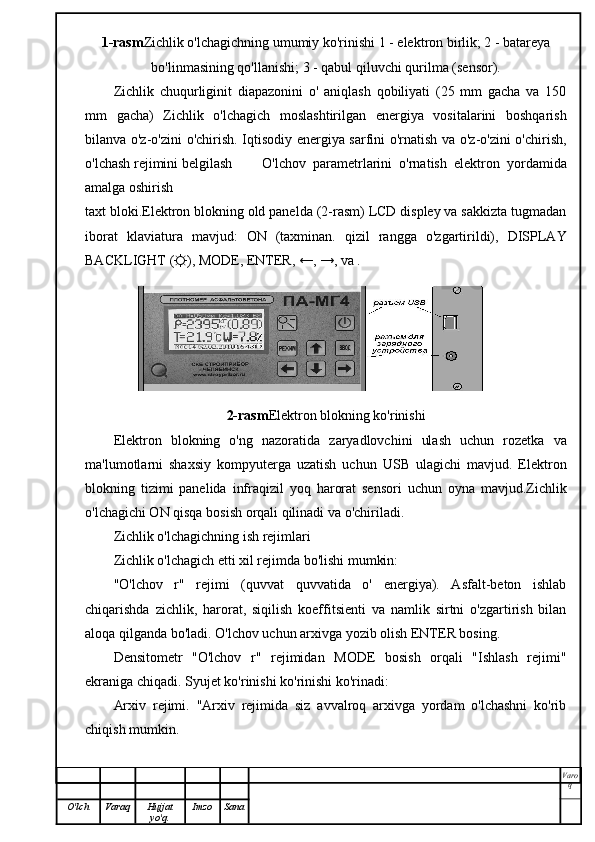 1-rasm Zichlik o'lchagichning umumiy ko'rinishi 1 - elektron birlik; 2 - batareya
bo'linmasining qo'llanishi; 3 - qabul qiluvchi qurilma (sensor).
Zichlik   chuqurliginit   diapazonini   o'   aniqlash   qobiliyati   (25   mm   gacha   va   150
mm   gacha)   Zichlik   o'lchagich   moslashtirilgan   energiya   vositalarini   boshqarish
bilanva o'z-o'zini o'chirish. Iqtisodiy energiya sarfini o'rnatish va o'z-o'zini o'chirish,
o'lchash rejimini belgilash O'lchov   parametrlarini   o'rnatish   elektron   yordamida
amalga oshirish
taxt bloki.Elektron blokning old panelda (2-rasm) LCD displey va sakkizta tugmadan
iborat   klaviatura   mavjud:   ON   (taxminan.   qizil   rangga   o'zgartirildi),   DISPLAY
BACKLIGHT (☼), MODE, ENTER, ←, →, va . 
2-rasm Elektron blokning ko'rinishi
Elektron   blokning   o'ng   nazoratida   zaryadlovchini   ulash   uchun   rozetka   va
ma'lumotlarni   shaxsiy   kompyuterga   uzatish   uchun   USB   ulagichi   mavjud.   Elektron
blokning   tizimi   panelida   infraqizil   yoq   harorat   sensori   uchun   oyna   mavjud.Zichlik
o'lchagichi ON qisqa bosish orqali qilinadi va o'chiriladi.
Zichlik o'lchagichning ish rejimlari
Zichlik o'lchagich etti xil rejimda bo'lishi mumkin:
"O'lchov   r"   rejimi   (quvvat   quvvatida   o'   energiya).   Asfalt-beton   ishlab
chiqarishda   zichlik,   harorat,   siqilish   koeffitsienti   va   namlik   sirtni   o'zgartirish   bilan
aloqa qilganda bo'ladi. O'lchov uchun arxivga yozib olish ENTER bosing.
Densitometr   "O'lchov   r"   rejimidan   MODE   bosish   orqali   "Ishlash   rejimi"
ekraniga chiqadi. Syujet ko'rinishi ko'rinishi ko'rinadi:
Arxiv   rejimi.   "Arxiv   rejimida   siz   avvalroq   arxivga   yordam   o'lchashni   ko'rib
chiqish mumkin.
Varo
q
O'lch Varaq Hujjat
yo'q. Imzo Sana 