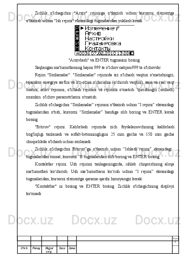 Zichlik   o'lchagichni   "Arxiv"   rejimiga   o'tkazish   uchun   kursorni   elementga
o'tkazish uchun "Ish rejimi" ekranidagi tugmalaridan yuklash kerak.
"Arxivlash" va ENTER tugmasini bosing.
Saqlangan ma'lumotlarning hajmi 999 ta o'lchov natijasi999 ta o'lchovdir.
Rejim   "Sozlamalar".   "Sozlamalar"   rejimida   siz   o'lchash   vaqtini   o'rnatishingiz,
tejamkor energiya sarfini va o'z-o'zini o'chirishni (o'chirish vaqtini), sana va real vaqt
soatini,   arxiv   rejimini,   o'lchash   rejimini   va   rejimini   o'rnatish.   'qurishingiz   (sozlash)
mumkin. o'lchov parametrlarini o'rnatish.
Zichlik o'lchagichni “Sozlamalar” rejimini o'tkazish uchun “I rejimi” ekranidagi
tugmalaridan   o'tish,   kursorni   “Sozlamalar”   bandiga   olib   boring   va   ENTER   kerak
bosing.
"Bitiruv"   rejimi.   Kalibrlash   rejimida   zich   foydalanuvchining   kalibrlash
bog'liqligi   tanlanadi   va   asfalt-betonningligini   25   mm   gacha   va   150   mm   gacha
chuqurlikda o'lchash uchun sozlanadi.
Zichlik   o'lchagichni   Bitiruv”ga   o'tkazish   uchun   “Ishlash   rejimi”   ekranidagi  
tugmalaridan ruxsat, kursorni “B tugmalaridan olib boring va ENTER bosing.
Kontaktlar   rejimi.   Ush   rejimni   tanlaganingizda,   ishlab   chiqarishning   aloqa
ma'lumotlari   ko'chirish.   Ush   ma lumotlarni   ko rish   uchun   “I   rejimi”   ekranidagi	
ʼ ʻ
tugmalaridan, kursorni elementga qarama-qarshi himoyangiz kerak.
"Kontaktlar"   ni   bosing   va   ENTER   bosing.   Zichlik   o'lchagichning   displeyi
ko'rinadi:
Varo
q
O'lch Varaq Hujjat
yo'q. Imzo Sana 