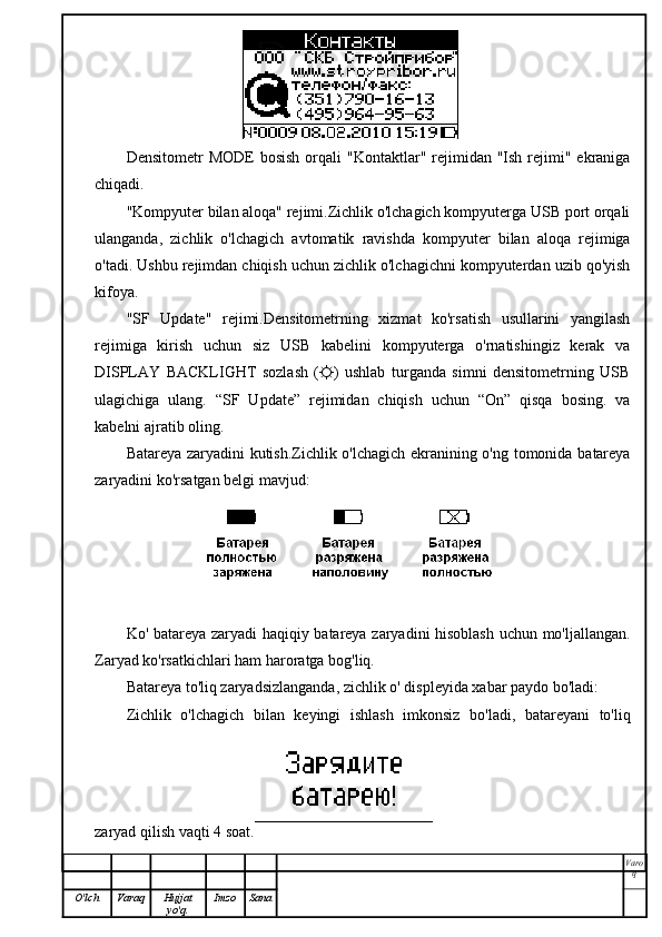 Densitometr  MODE  bosish   orqali   "Kontaktlar" rejimidan "Ish  rejimi"  ekraniga
chiqadi.
"Kompyuter bilan aloqa" rejimi.Zichlik o'lchagich kompyuterga USB port orqali
ulanganda,   zichlik   o'lchagich   avtomatik   ravishda   kompyuter   bilan   aloqa   rejimiga
o'tadi. Ushbu rejimdan chiqish uchun zichlik o'lchagichni kompyuterdan uzib qo'yish
kifoya.
"SF   Update"   rejimi.Densitometrning   xizmat   ko'rsatish   usullarini   yangilash
rejimiga   kirish   uchun   siz   USB   kabelini   kompyuterga   o'rnatishingiz   kerak   va
DISPLAY   BACKLIGHT   sozlash   (☼)   ushlab   turganda   simni   densitometrning   USB
ulagichiga   ulang.   “SF   Update”   rejimidan   chiqish   uchun   “On”   qisqa   bosing.   va
kabelni ajratib oling.
Batareya zaryadini kutish.Zichlik o'lchagich ekranining o'ng tomonida batareya
zaryadini ko'rsatgan belgi mavjud:
Ko' batareya zaryadi haqiqiy batareya zaryadini hisoblash uchun mo'ljallangan.
Zaryad ko'rsatkichlari ham haroratga bog'liq.
Batareya to'liq zaryadsizlanganda, zichlik o' displeyida xabar paydo bo'ladi:
Zichlik   o'lchagich   bilan   keyingi   ishlash   imkonsiz   bo'ladi,   batareyani   to'liq
zaryad qilish vaqti 4 soat.
Varo
q
O'lch Varaq Hujjat
yo'q. Imzo Sana