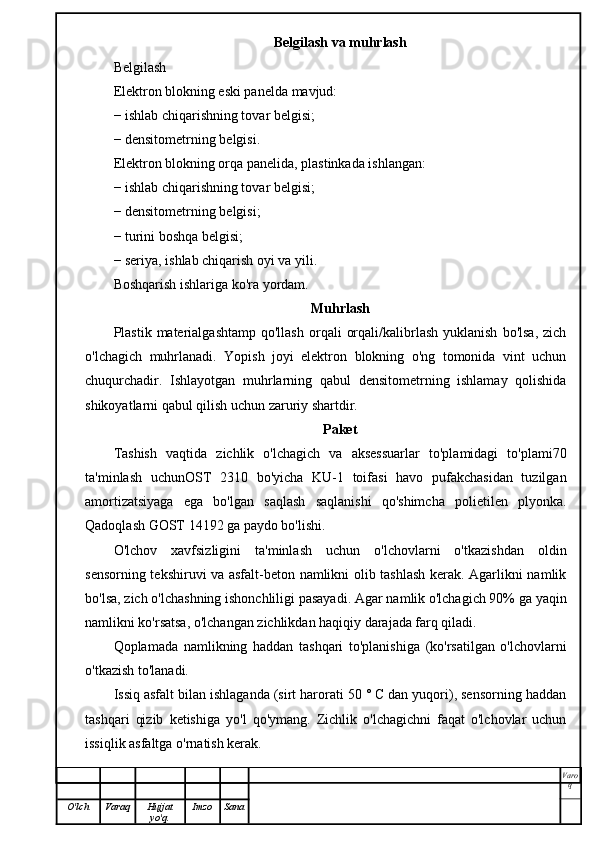 Belgilash va muhrlash
Belgilash
Elektron blokning eski panelda mavjud:
− ishlab chiqarishning tovar belgisi;
− densitometrning belgisi.
Elektron blokning orqa panelida, plastinkada ishlangan:
− ishlab chiqarishning tovar belgisi;
− densitometrning belgisi;
− turini boshqa belgisi;
− seriya, ishlab chiqarish oyi va yili.
Boshqarish ishlariga ko'ra yordam.
Muhrlash
Plastik  materialgashtamp  qo'llash  orqali   orqali/kalibrlash  yuklanish   bo'lsa,   zich
o'lchagich   muhrlanadi.   Yopish   joyi   elektron   blokning   o'ng   tomonida   vint   uchun
chuqurchadir.   Ishlayotgan   muhrlarning   qabul   densitometrning   ishlamay   qolishida
shikoyatlarni qabul qilish uchun zaruriy shartdir.
Paket
Tashish   vaqtida   zichlik   o'lchagich   va   aksessuarlar   to'plamidagi   to'plami70
ta'minlash   uchunOST   2310   bo'yicha   KU-1   toifasi   havo   pufakchasidan   tuzilgan
amortizatsiyaga   ega   bo'lgan   saqlash   saqlanishi   qo'shimcha   polietilen   plyonka.
Qadoqlash GOST 14192 ga paydo bo'lishi.
O'lchov   xavfsizligini   ta'minlash   uchun   o'lchovlarni   o'tkazishdan   oldin
sensorning tekshiruvi va asfalt-beton namlikni olib tashlash kerak. Agarlikni namlik
bo'lsa, zich o'lchashning ishonchliligi pasayadi. Agar namlik o'lchagich 90% ga yaqin
namlikni ko'rsatsa, o'lchangan zichlikdan haqiqiy darajada farq qiladi.
Qoplamada   namlikning   haddan   tashqari   to'planishiga   (ko'rsatilgan   o'lchovlarni
o'tkazish to'lanadi.
Issiq asfalt bilan ishlaganda (sirt harorati 50 ° C dan yuqori), sensorning haddan
tashqari   qizib   ketishiga   yo'l   qo'ymang.   Zichlik   o'lchagichni   faqat   o'lchovlar   uchun
issiqlik asfaltga o'rnatish kerak.
Varo
q
O'lch Varaq Hujjat
yo'q. Imzo Sana 