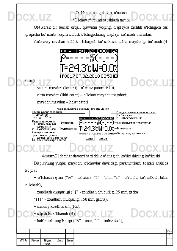 Zichlik o'lchagichdan jo'natish
"O'lchov r" rejimida ishlash tartibi
ON   kerak   bir   bosish   orqali   quvvatni   yoqing,   displeyda   zichlik   o'lchagich   turi
qisqacha ko' marta, keyin zichlik o'lchagichning displeyi ko'rinadi, masalan:
An'anaviy  ravshan  zichlik o'lchagich  ko'rsatkichi  uchta  maydonga  bo'linadi   (4-
rasm):
− yuqori maydon (teskari) - o'lchov parametrlari;
− o‘rta maydon (ikki qator) – o‘lchov maydon maydoni;
− maydon maydon – holat qatori.
4-rasm O'lchovlar davomida zichlik o'lchagich ko'rinishining ko'rinishi
Displeyning   yuqori   maydoni   o'lchovlar   davridagi   parametrlarni   teskari   shaklda
ko'plab:
−   o‘lchash   rejimi   (“∞”   -   uzluksiz,   “1”   -   bitta,   “n”   -   o‘rtacha   ko‘rsatkich   bilan
o‘lchash);
− zondlash chuqurligi (“↓” - zondlash chuqurligi 25 mm gacha,
"↓↓↓" - zondlash chuqurligi 150 mm gacha);
− shaxsiy koeffitsienti (Ks);
− siljish koeffitsienti (B);
− kalibrlash bog‘liqligi (“B” – asos; “I” – individual);
Varo
q
O'lch Varaq Hujjat
yo'q. Imzo Sana 